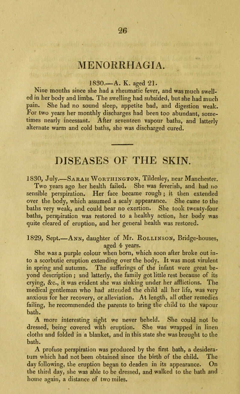MENORRHAGIA. 1830.—A. K. aged 21. Nine months since she had a rheumatic fever, and was much swell- ed in her body and limbs. The swelling had subsided, but she had much pain. She had no sound sleep, appetite bad, and digestion weak. For two years her monthly discharges had been too abundant, some- times nearly incessant. After seventeen vapour baths, and latterly alternate warm and cold baths, she was discharged cured. DISEASES OF THE SKIN. 1830, July.—Sarah Worthington, Tildesley, near Manchester. Two years ago her health failed. She was feverish, and had no sensible perspiration. Her face became rough ; it then extended over the body, which assumed a scaly appearance. She came to the baths very weak, and could bear no exertion. She took twenty-four baths, perspiration was restored to a healthy action, her body was quite cleared of eruption, and her general health was restored. 1829, Sept.—Ann, daughter of Mr. Rollinson, Bridge-houses, aged 4 years. She was a purple colour when born, which soon after broke out in- to a scorbutic eruption extending over the body. It was most virulent in spring and autumn. The sufferings of the infant w’ere great be- yond description; and latterly, the family got little rest because of its crying, &c., it was evident she was sinking under her afflictions. The medical gentleman who had attended the child all her life, was very anxious for her recovery, or alleviation. At length, all other remedies failing, he recommended the parents to bring the child to the vapour bath. A more interesting sight we never beheld. She could not be dressed, being covered with eruption. She was wrapped in linen cloths and folded in a blanket, and in this state she was brought to the bath. A profuse perspiration was produced by the first bath, a desidera- tum which had not been obtained since the birth of the child. The day following, the eruption began to deaden in its appearance. On the third day, she was able to be dressed, and walked to the bath and home again, a distance of two miles.