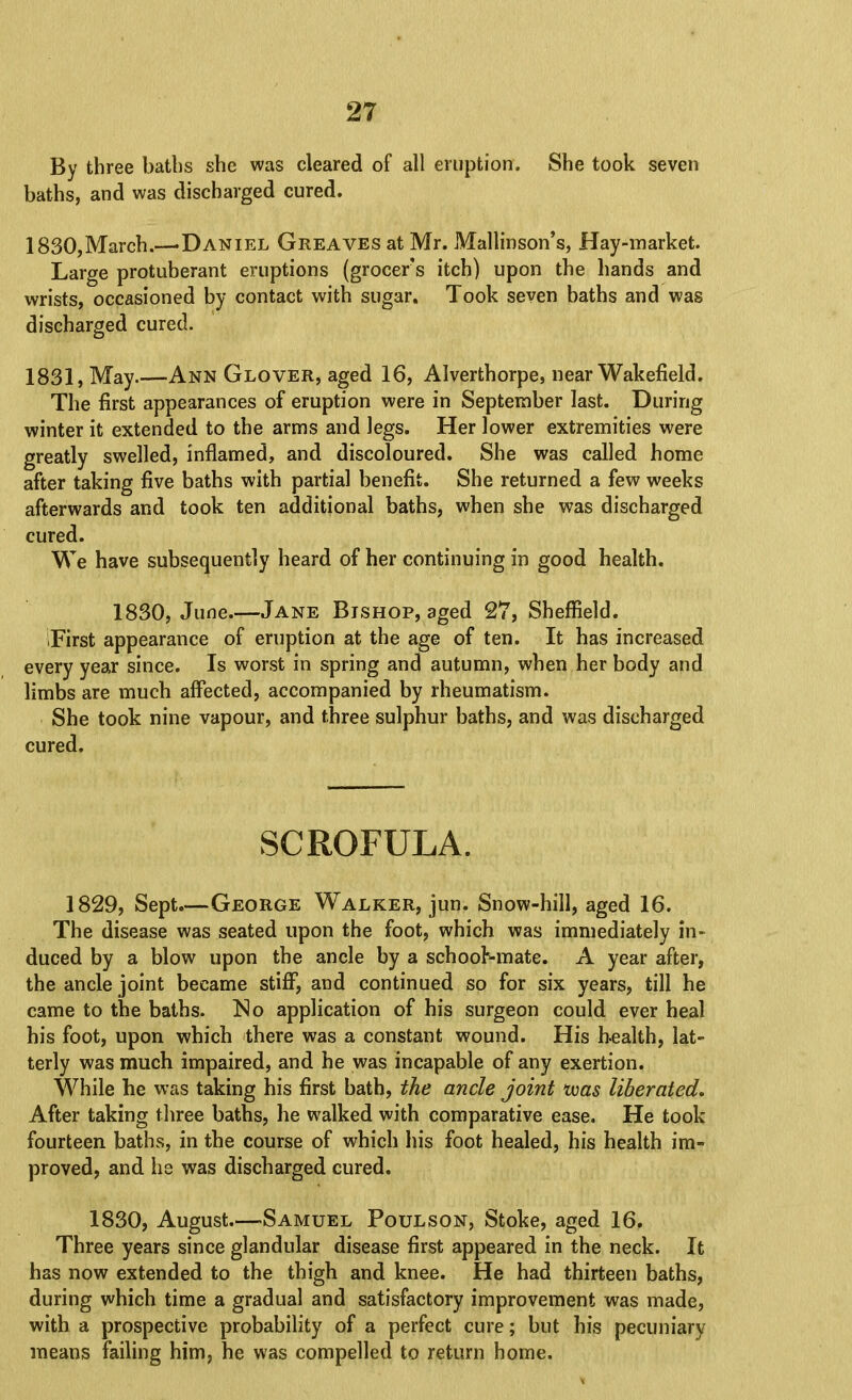 By three baths she was cleared of all eruption. She took seven baths, and was discharged cured. 1830, March.—-Daniel Greaves at Mr. Mallinson’s, Hay-market. Large protuberant eruptions (grocer's itch) upon the hands and wrists, occasioned by contact with sugar. Took seven baths and was discharged cured. 1831, May.—Ann Glover, aged 16, Alverthorpe, near Wakefield. The first appearances of eruption were in September last. During winter it extended to the arms and legs. Her lower extremities were greatly swelled, inflamed, and discoloured. She was called home after taking five baths with partial benefit. She returned a few weeks afterwards and took ten additional baths, when she was discharged cured. We have subsequently heard of her continuing in good health. 1830, June.—Jane Bishop, aged 27, Sheffield. iFirst appearance of eruption at the age of ten. It has increased every year since. Is worst in spring and autumn, when her body and limbs are much affected, accompanied by rheumatism. She took nine vapour, and three sulphur baths, and was discharged cured. SCROFULA. 1829, Sept.—George Walker, jun. Snow-hill, aged 16. The disease was seated upon the foot, which was immediately in- duced by a blow upon the ancle by a schooKmate. A year after, the ancle joint became stiff, and continued so for six years, till he came to the baths. No application of his surgeon could ever heal his foot, upon which there was a constant wound. His health, lat- terly was much impaired, and he was incapable of any exertion. While he was taking his first bath, the ancle joint tvas liberated. After taking three baths, he walked with comparative ease. He took fourteen baths, in the course of which his foot healed, his health im- proved, and ha was discharged cured. 1830, August.—Samuel Foul son. Stoke, aged 16, Three years since glandular disease first appeared in the neck. It has now extended to the thigh and knee. He had thirteen baths, during which time a gradual and satisfactory improvement was made, with a prospective probability of a perfect cure; but his pecuniary means failing him, he was compelled to return home.