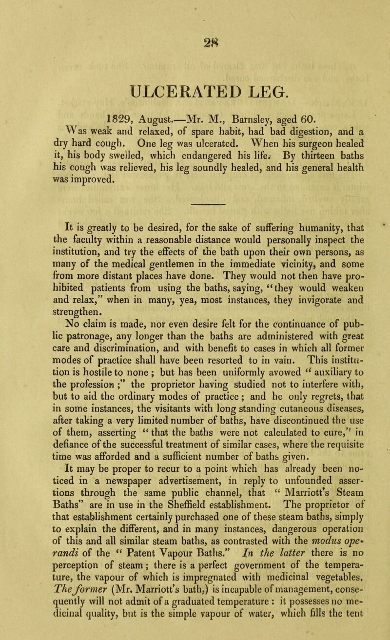 2« ULCERATED LEG. 1829, August—Mr. M., Barnsley, aged 60. Was weak and relaxed, of spare habit, had bad digestion, and a dry hard cough. One leg was ulcerated. When his surgeon healed it, his body swelled, which endangered his life.- By thirteen baths his cough was relieved, his leg soundly healed, and his general health was improved. It is greatly to be desired, for the sake of suffering humanity, that the faculty within a reasonable distance would personally inspect the institution, and try the effects of the bath upon their own persons, as many of the medical gentlemen in the immediate vicinity, and some from more distant places have done. They would not then have pro- hibited patients from using the baths, saying,‘‘they would weaken and relax,” when in many, yea, most instances, they invigorate and strengthen. No claim is made, nor even desire felt for the continuance of pub- lic patronage, any longer than the baths are administered with great care and discrimination, and with benefit to cases in which all former modes of practice shall have been resorted to in vain. This institu- tion is hostile to none ; but has been uniformly avowed “ auxiliary to the profession the proprietor having studied not to interfere with, but to aid the ordinary modes of practice; and he only regrets, that in some instances, the visitants with long standing cutaneous diseases, after taking a very limited number of baths, have discontinued the use of them, asserting “ that the baths were not calculated to cure,’' in defiance of the successful treatment of similar cases, where the requisite time was afforded and a sufficient number of baths given. It may be proper to recur to a point which has already been no- ticed in a newspaper advertisement, in reply to unfounded asser- tions through the same public channel, that “ Marriott’s Steam Baths” are in use in the Sheffield establishment. The proprietor of that establishment certainly purchased one of these steam baths, simply to explain the different, and in many instances, dangerous operation of this and all similar steam baths, as contrasted with the modus o'pe* randi of the “ Patent Vapour Baths.” In the latter there is no perception of steam; there is a perfect government of the tempera- ture, the vapour of which is impregnated with medicinal vegetables. The former (Mr. Marriott’s bath,) is incapable of management, conse- quently will not admit of a graduated temperature : it possesses no me- dicinal quality, but is the simple vapour of water, which fills the tent