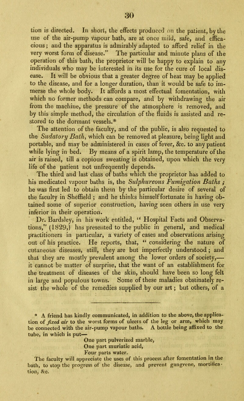 30 tion is directed. In short, the effects produced on the patient, by the use of the air-pump vapour bath, are at once miid, safe, and effica- cious ; and the apparatus is admirably adapted to afford relief in the very worst form of disease.” The particular and minute plans of the operation of this bath, the proprietor will be happy to explain to any individuals who may be interested in its use for the cure of local dis- ease. It will be obvious that a greater degree of heat may be applied to the disease, and for a longer duration, than it would be safe to im- merse the whole body. It affords a most effectual fomentation, with which no former methods can compare, and by withdrawing the air from the machine, the pressure of the atmosphere is removed, and by this simple method, the circulation of the fluids is assisted and re- stored to the dormant vessels.* The attention of the faculty, and of the public, is also requested to the Sudatory Bath^ which can be removed at pleasure, being light and portable, and may be administered in cases of fever, &c. to any patient while lying in bed. By means of a spirit lamp, the temperature of the air is raised, till a copious sweating is obtained, upon which the very life of the patient not unfrequently depends. The third and last class of baths which the proprietor has added to his medicated vapour baths is, the Sulphureous Fumigation Baths ; he was first led to obtain them by the particular desire of several of the faculty in Sheffield ; and he thinks himself fortunate in having ob- tained some of superior construction, having seen others in use very inferior in their operation. Dr. Bardsley, in his work entitled, “ Hospital Facts and Observa- tions/' (1829,) has presented to the public in general, and medical practitioners in particular, a variety of cases and observations arising out of his practice. He reports, that, “ considering the nature of cutaneous diseases, still, they are but imperfectly understood; and that they are mostly prevalent among the lower orders of society,—- it cannot be matter of surprise, that the want of an establishment for the treatment of diseases of the skin, should have been so long felt in large and populous towns. Some of these maladies obstinately re- sist the whole of the remedies supplied by our art; but others, of a * A friend has kindly communicated, in addition to the above, the applica- tion oi fixed air to the worst forms of ulcers of the leg or arm, which may be connected with the air-pump vapour baths. A bottle being affixed to the tube, in which is put— One part pulverized marble. One part muriatic acid. Four parts water. The faculty will appreciate the uses of this process after fomentation in the bath, to stop the progress of the disease, and prevent gangrene, mortifica* tion, &c.