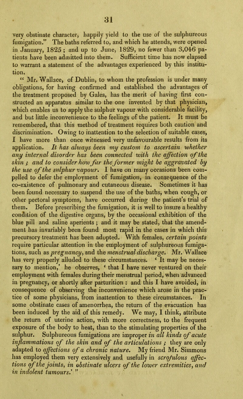 very obstinate character, happily yield to the use of the sulphureous fumigation.” The baths referred to, and which he attends, were opened in January, 1825 ; and up to June, 1829, no fewer than 3,046 pa- tients have been admitted into them. Sufficient time has now elapsed to warrant a statement of the advantages experienced by this institu- tion. “ Mr. Wallace, of Dublin, to whom the profession is under many obligations, for having confirmed and established the advantages of the treatment proposed by Gales, has the merit of having first con- structed an apparatus simdar to the one invented by that physician, which enables us to apply the sulphur vapour with considerable facility, and but little inconvenience to the feelings of the patient. It must be remembered, that this method of treatment requires both caution and discrimination. Owing to inattention to the selection of suitable cases, I have more than once witnessed very unfavourable results from its application. It has always been my custom to ascertain whether any internal disorder has been connected with the affection of the skin ; and to consider how far the former might be aggravated by the use of the sulphur vapour, I have on many occasions been com- pelled to defer the employment of fumigation, in consequence of the co-existence of pulmonary and cutaneous disease. Sometimes it has been found necessary to suspend the use of the baths, when cough, or other pectoral symptoms, have occurred during the patient’s trial of them. Before prescribing the fumigation, it is well to insure a healthy condition of the digestive organs, by the occasional exhibition of the blue pill and saline aperients ; and it may be stated, that the amend- ment has invariably been found most rapid in the cases in which this precursory treatment has been adopted. With females, certain points require particular attention in the employment of sulphureous fumiga- tions, such as pregnancy i and the menstrual discharge. Mr. Wallace has very properly alluded to these circumstances. ‘ It may be neces- sary to mention,’ he observes, * that I have never ventured on their employment with females during their menstrual period, when advanced in pregnancy, or shortly after parturition : and this I have avoided, in consequence of observing the inconvenience which arose in the prac- tice of some physicians, from inattention to these circumstances. In some obstinate eases of amenorrhea, the return of the evacuation has been induced by the aid of this remedy. We may, I think, attribute the return of uterine action, with more correctness, to the frequent exposure of the body to heat, than to the stimulating properties of the sulphur. Sulphureous fumigations are improper in all kinds of acute inflammations of the skin and of the articulations ; they are only adapted to affections of a chronic nature. My friend Mr. Simmons has employed them very extensively and usefully in scrofulous qffec^ tions of the joints^ in obstinate ulcers of the lower extremities ^ and in indolent tumours. ”
