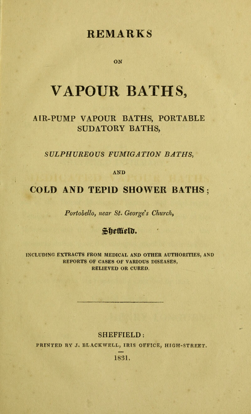 REMARKS ON VAPOUR BATHS, AIR-PUMP VAPOUR BATHS, PORTABLE SUDATORY BATHS, SULPHUREOUS FUMIGATION BATHS, AND COLD AND TEPID SHOWER BATHS; Portobello, near St. George's Churchy INCLUDING EXTRACTS FROM MEDICAL AND OTHER AUTHORITIES, AND REPORTS OF CASES OF VARIOUS DISEASES, RELIEVED OR CURED. SHEFFIELD: PRINTED BY J. BLACKWELL, IRIS OFFICE, HIGH-STREET. 1831,