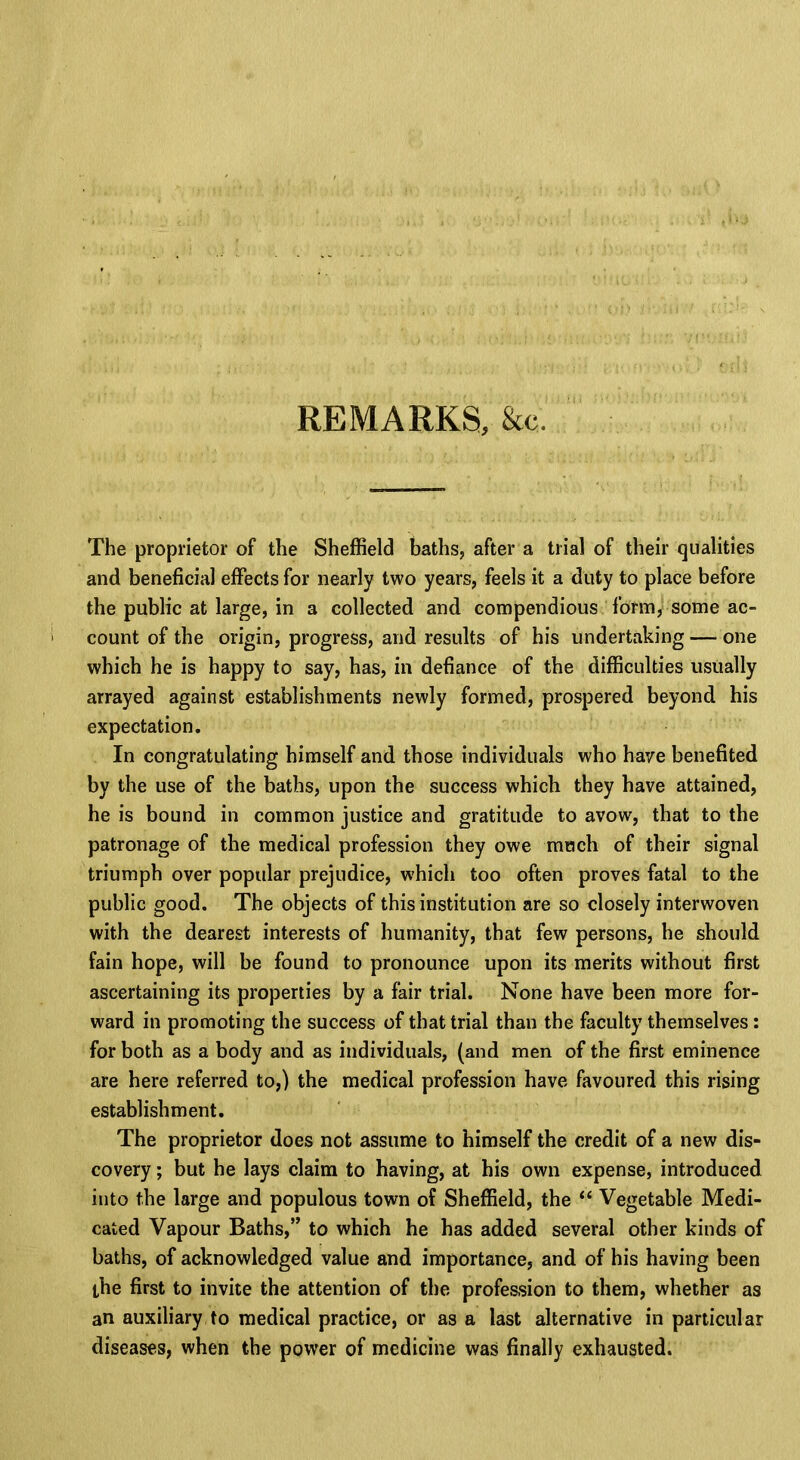REMARKS, &c. The proprietor of the Sheffield baths, after a trial of their qualities and beneficial effects for nearly two years, feels it a duty to place before the public at large, in a collected and compendious form, some ac- i count of the origin, progress, and results of his undertaking — one which he is happy to say, has, in defiance of the difficulties usually arrayed against establishments newly formed, prospered beyond his expectation. In congratulating himself and those individuals who have benefited by the use of the baths, upon the success which they have attained, he is bound in common justice and gratitude to avow, that to the patronage of the medical profession they owe much of their signal triumph over popular prejudice, which too often proves fatal to the public good. The objects of this institution are so closely interwoven with the dearest interests of humanity, that few persons, he should fain hope, will be found to pronounce upon its merits without first ascertaining its properties by a fair trial. None have been more for- ward in promoting the success of that trial thau the faculty themselves: for both as a body and as individuals, (and men of the first eminence are here referred to,) the medical profession have favoured this rising establishment. The proprietor does not assume to himself the credit of a new dis- covery ; but he lays claim to having, at his own expense, introduced into the large and populous town of Sheffield, the  Vegetable Medi- cated Vapour Baths, to which he has added several other kinds of baths, of acknowledged value and importance, and of his having been the first to invite the attention of the profession to them, whether as an auxiliary to medical practice, or as a last alternative in particular diseases, when the power of medicine was finally exhausted.