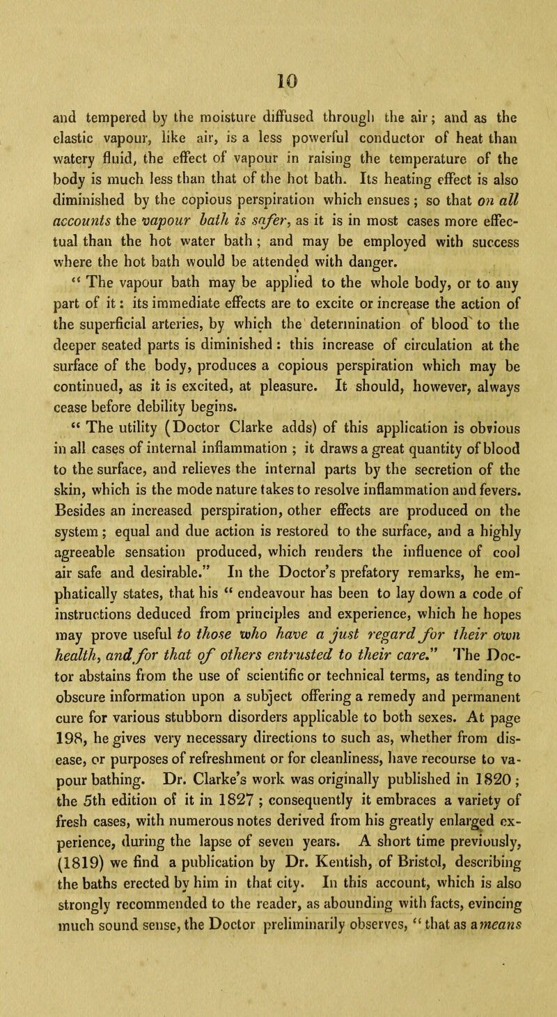 and tempered by the moisture diffused through the air; and as the elastic vapour, like air, is a less powerful conductor of heat than watery fluid, the effect of vapour in raising the temperature of the body is much less than that of the hot bath. Its heating effect is also diminished by the copious perspiration which ensues ; so that on all accounts the vapour bath is safer, as it is in most cases more effec- tual than the hot water bath; and may be employed with success where the hot bath would be attended with danger.  The vapour bath may be applied to the whole body, or to any part of it: its immediate effects are to excite or increase the action of the superficial arteries, by which the determination of blood to the deeper seated parts is diminished : this increase of circulation at the surface of the body, produces a copious perspiration which may be continued, as it is excited, at pleasure. It should, however, always cease before debility begins.  The utility (Doctor Clarke adds) of this application is obvious in all cases of internal inflammation ; it draws a great quantity of blood to the surface, and relieves the internal parts by the secretion of the skin, which is the mode nature takes to resolve inflammation and fevers. Besides an increased perspiration, other effects are produced on the system; equal and due action is restored to the surface, and a highly agreeable sensation produced, which renders the influence of cool air safe and desirable. In the Doctor's prefatory remarks, he em- phatically states, that his  endeavour has been to lay down a code of instructions deduced from principles and experience, which he hopes may prove useful to those who have a just regard for their otvn health, and for that of others entrusted to their care The Doc- tor abstains fiom the use of scientific or technical terms, as tending to obscure information upon a subject offering a remedy and permanent cure for various stubborn disorders applicable to both sexes. At page 198, he gives very necessary directions to such as, whether from dis- ease, or purposes of refreshment or for cleanliness, have recourse to va- pour bathing. Dr. Clarke's work was originally published in 1820; the 5th edition o? it in 1827 ; consequently it embraces a variety of fresh cases, with numerous notes derived from his greatly enlarged ex- perience, during the lapse of seven years. A short time previously, (1819) we find a publication by Dr. Kentish, of Bristol, describing the baths erected by him in that city. In this account, which is also strongly recommended to the reader, as abounding with facts, evincing much sound sense, the Doctor preliminarily observes,  that as ameans