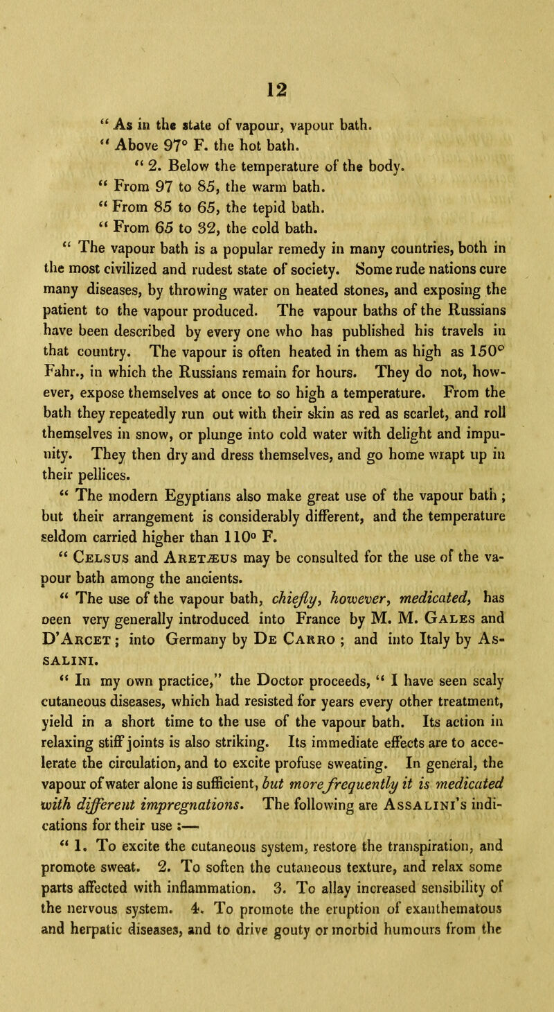  As in the state of vapour, vapour bath. Above 97° F. theliot bath.  2. Below the temperature of the body.  From 97 to 85, the warm bath.  From 85 to 65, the tepid bath.  From 65 to 32, the cold bath.  The vapour bath is a popular remedy in many countries, both in the most civilized and rudest state of society. Some rude nations cure many diseases, by throwing water on heated stones, and exposing the patient to the vapour produced. The vapour baths of the Russians have been described by every one who has published his travels in that country. The vapour is often heated in them as high as 150° Fahr., in which the Russians remain for hours. They do not, how- ever, expose themselves at once to so high a temperature. From the bath they repeatedly run out with their skin as red as scarlet, and roll themselves in snow, or plunge into cold water with delight and impu- nity. They then dry and dress themselves, and go home wrapt up in their pellices.  The modem Egyptians also make great use of the vapour bath ; but their arrangement is considerably different, and the temperature seldom carried higher than 110° F.  Celsus and Aret.&us may be consulted for the use of the va- pour bath among the ancients.  The use of the vapour bath, chiefly, however, medicated, has oeen very generally introduced into France by M. M. Gales and D'Arcet ; into Germany by De Carro ; and into Italy by As- SALINI.  In my own practice, the Doctor proceeds,  I have seen scaly cutaneous diseases, which had resisted for years every other treatment, yield in a short time to the use of the vapour bath. Its action in relaxing stiff joints is also striking. Its immediate effects are to acce- lerate the circulation, and to excite profuse sweating. In general, the vapour of water alone is sufficient, but morefrequently it is medicated with different impregnations. The following are Assalini's indi- cations for their use :— I* To excite the cutaneous system, restore the transpiration, and promote sweat. 2. To soften the cutaneous texture, and relax some parts affected with inflammation. 3. To allay increased sensibility of the nervous system. 4. To promote the eruption of exanthematous and herpatic diseases, and to drive gouty or morbid humours from the