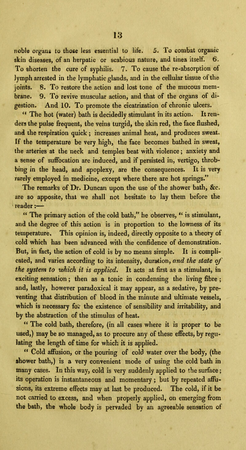 noble organs to those less essential to life. 5. To combat organic skin diseases, of an herpatic or scabious nature, and tinea itself. 6. To shorten the cure of syphilis. 7. To cause the re-absorption of lymph arrested in the lymphatic glands, and in the cellular tissue of the joints. 8. To restore the action and lost tone of the mucous mem- brane. 9. To revive muscular action, and that of the organs of di- gestion. And 10. To promote the cicatrization of chronic ulcers.  The hot (water) bath is decidedly stimulant in its action. It ren- ders the pulse frequent, the veins turgid, the skin red, the face flushed, and the respiration quick ; increases animal heat, and produces sweat. If the temperature be very high, the face becomes bathed in sweat, the arteries at the neck and temples beat with violence; anxiety and a sense of suffocation are induced, and if persisted in, vertigo, throb- bing in the head, and apoplexy, are the consequences. It is very rarely employed in medicine, except where there are hot springs. The remarks of Dr. Duncan upon the use of the shower bath, &c. are so apposite, that we shall not hesitate to lay them before the reader:—  The primary action of the cold bath, he observes,  is stimulant, and the degree of this action is in proportion to the lowness of its temperature, This opinion is, indeed, directly opposite to a theory of cold which has been advanced with the confidence of demonstration. But, in fact, the action of cold is by no means simple. It is compli- cated, and varies according to its intensity, duration, and the state of the system to uohich it is applied. It acts at first as a stimulant, in exciting sensation; then as a tonic in condensing the living fibre ; and, lastly, however paradoxical it may appear, as a sedative, by pre- venting that distribution of blood in the minute and ultimate vessels, which is necessary for the existence of sensibility and irritability, and by the abstraction of the stimulus of heat.  The cold bath, therefore, (in all cases where it is proper to be used,) may be so managed, as to procure any of these effects, by regu- lating the length of time for which it is applied.  Cold affusion, or the pouring of cold water over the body, (the shower bath,) is a very convenient mode of using the cold bath in many cases. In this way, cold is very suddenly applied to the surface; its operation is instantaneous and momentary ; but by repeated affu- sions, its extreme effects may at last be produced. The cold, if it be not carried to excess, and when properly applied, on emerging from the bath, the whole body is pervaded by an agreeable sensation of