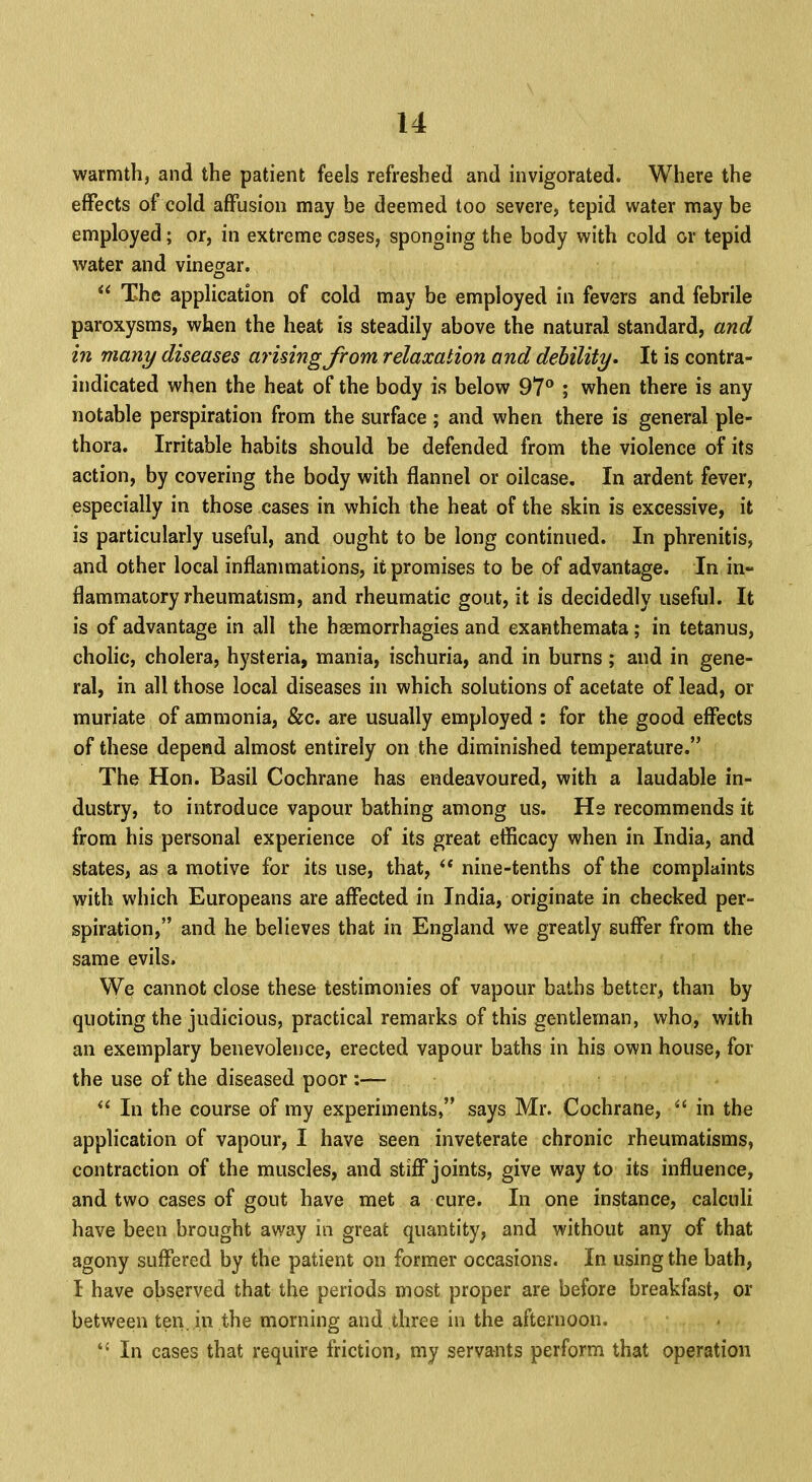 warmth, and the patient feels refreshed and invigorated. Where the effects of cold affusion may be deemed too severe, tepid water may be employed; or, in extreme cases, sponging the body with cold or tepid water and vinegar.  The application of cold may be employed in fevers and febrile paroxysms, when the heat is steadily above the natural standard, and in many diseases arising from relaxation and debility. It is contra- indicated when the heat of the body is below 97° ; when there is any notable perspiration from the surface; and when there is general ple- thora. Irritable habits should be defended from the violence of its action, by covering the body with flannel or oilcase. In ardent fever, especially in those cases in which the heat of the skin is excessive, it is particularly useful, and ought to be long continued. In phrenitis, and other local inflammations, it promises to be of advantage. In in- flammatory rheumatism, and rheumatic gout, it is decidedly useful. It is of advantage in all the hsemorrhagies and exanthemata; in tetanus, cholic, cholera, hysteria, mania, ischuria, and in burns; and in gene- ral, in all those local diseases in which solutions of acetate of lead, or muriate of ammonia, &c. are usually employed : for the good effects of these depend almost entirely on the diminished temperature. The Hon. Basil Cochrane has endeavoured, with a laudable in- dustry, to introduce vapour bathing among us. He recommends it from his personal experience of its great efficacy when in India, and states, as a motive for its use, that,  nine-tenths of the complaints with which Europeans are affected in India, originate in checked per- spiration, and he believes that in England we greatly suffer from the same evils. We cannot close these testimonies of vapour baths better, than by quoting the judicious, practical remarks of this gentleman, who, with an exemplary benevolence, erected vapour baths in his own house, for the use of the diseased poor :—  In the course of my experiments, says Mr. Cochrane, f* in the application of vapour, I have seen inveterate chronic rheumatisms, contraction of the muscles, and stiff joints, give way to its influence, and two cases of gout have met a cure. In one instance, calculi have been brought away in great quantity, and without any of that agony suffered by the patient on former occasions. In using the bath, I have observed that the periods most proper are before breakfast, or between ten. in the morning and three in the afternoon.  In cases that require friction, my servants perform that operation