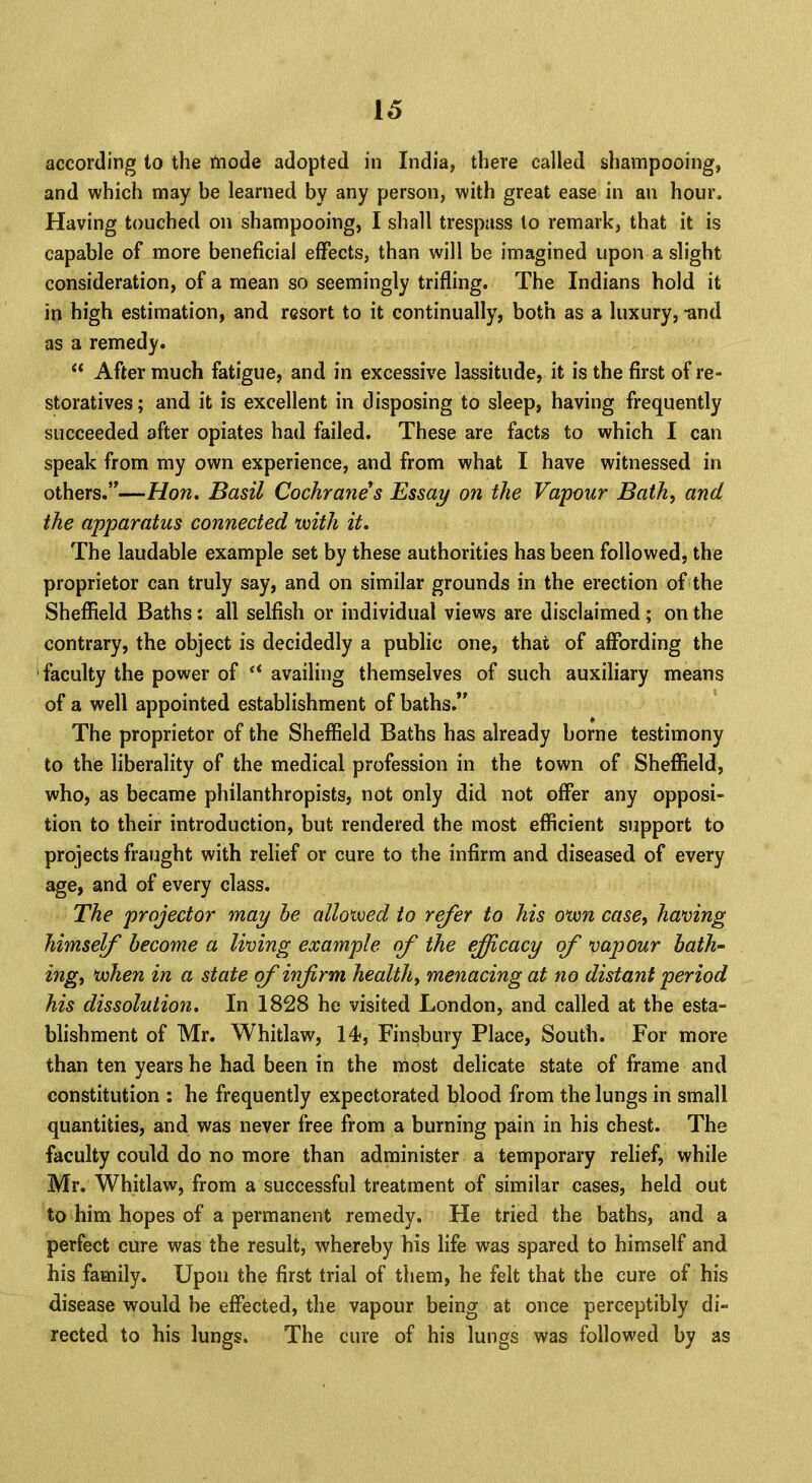 according to the mode adopted in India, there called shampooing, and which may be learned by any person, with great ease in an hour. Having touched on shampooing, I shall trespass to remark, that it is capable of more beneficial effects, than will be imagined upon a slight consideration, of a mean so seemingly trifling. The Indians hold it in high estimation, and resort to it continually, both as a luxury, -and as a remedy.  After much fatigue, and in excessive lassitude, it is the first of re- storatives ; and it is excellent in disposing to sleep, having frequently succeeded after opiates had failed. These are facts to which I can speak from my own experience, and from what I have witnessed in others.—-Hon. Basil Cochrane s Essay on the Vapour Bath, and the apparatus connected ivith it. The laudable example set by these authorities has been followed, the proprietor can truly say, and on similar grounds in the erection of the Sheffield Baths: all selfish or individual views are disclaimed ; on the contrary, the object is decidedly a public one, that of affording the faculty the power of  availing themselves of such auxiliary means of a well appointed establishment of baths. The proprietor of the Sheffield Baths has already borne testimony to the liberality of the medical profession in the town of Sheffield, who, as became philanthropists, not only did not offer any opposi- tion to their introduction, but rendered the most efficient support to projects fraught with relief or cure to the infirm and diseased of every age, and of every class. The projector may he allowed to refer to his otvn case, having himself become a living example of the efficacy of vapour hath' ing, ivhen in a state of infirm health, menacing at no distant period his dissolution. In 1828 he visited London, and called at the esta- blishment of Mr. Whitlaw, 14, Finsbury Place, South. For more than ten years he had been in the most delicate state of frame and constitution : he frequently expectorated blood from the lungs in small quantities, and was never free from a burning pain in his chest. The faculty could do no more than administer a temporary relief, while Mr. Whitlaw, from a successful treatment of similar cases, held out to him hopes of a permanent remedy. He tried the baths, and a perfect cure was the result, whereby his life was spared to himself and his family. Upon the first trial of them, he felt that the cure of his disease would be effected, the vapour being at once perceptibly di- rected to his lungs. The cure of his lungs was followed by as