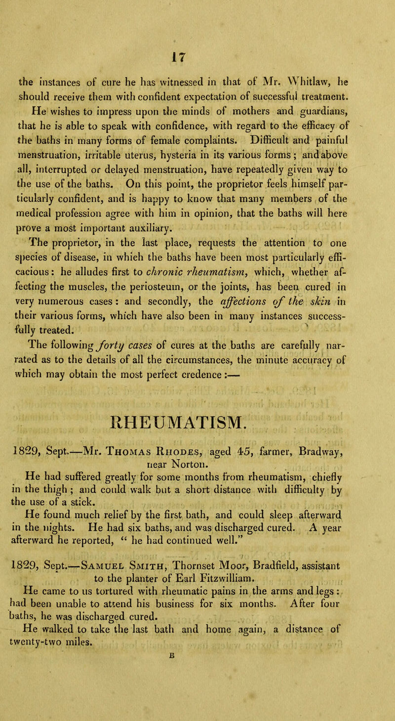 the instances of cure he has witnessed in that of Mr. Whitlaw, he should receive them with confident expectation of successful treatment. He wishes to impress upon the minds of mothers and guardians, that he is able to speak with confidence, with regard to the efficacy of the baths in many forms of female complaints. Difficult and painful menstruation, irritable uterus, hysteria in its various forms; and above all, interrupted or delayed menstruation, have repeatedly given way to the use of the baths. On this point, the proprietor feels himself par- ticularly confident, and is happy to know that many members of the medical profession agree with him in opinion, that the baths will here prove a most important auxiliary. The proprietor, in the last place, requests the attention to one species of disease, in which the baths have been most particularly effi- cacious : he alludes first to chronic rheumatism, which, whether af- fecting the muscles, the periosteum, or the joints, has been cured in very numerous cases : and secondly, the affections of the skin in their various forms, which have also been in many instances success- fully treated. The following forty cases of cures at the baths are carefully nar- rated as to the details of all the circumstances, the minute accuracy of which may obtain the most perfect credence:— RHEUMATISM. 1829, Sept.—Mr. Thomas Rhodes, aged 45, farmer, Brad way, near Norton. He had suffered greatly for some months from rheumatism, chiefly in the thigh ; and could walk but a short distance with difficulty by the use of a stick. He found much relief by the first bath, and could sleep afterward in the nights. He had six baths, and was discharged cured. A year afterward he reported,  he had continued well. 1829, Sept.—Samuel Smith, Thornset Moor, Bradfield, assistant to the planter of Earl Fitzwilliam. He came to us tortured with rheumatic pains in the arms and legs: had been unable to attend his business for six months. After four baths, he was discharged cured. He walked to take the last bath and home again, a distance of twenty-two miles.