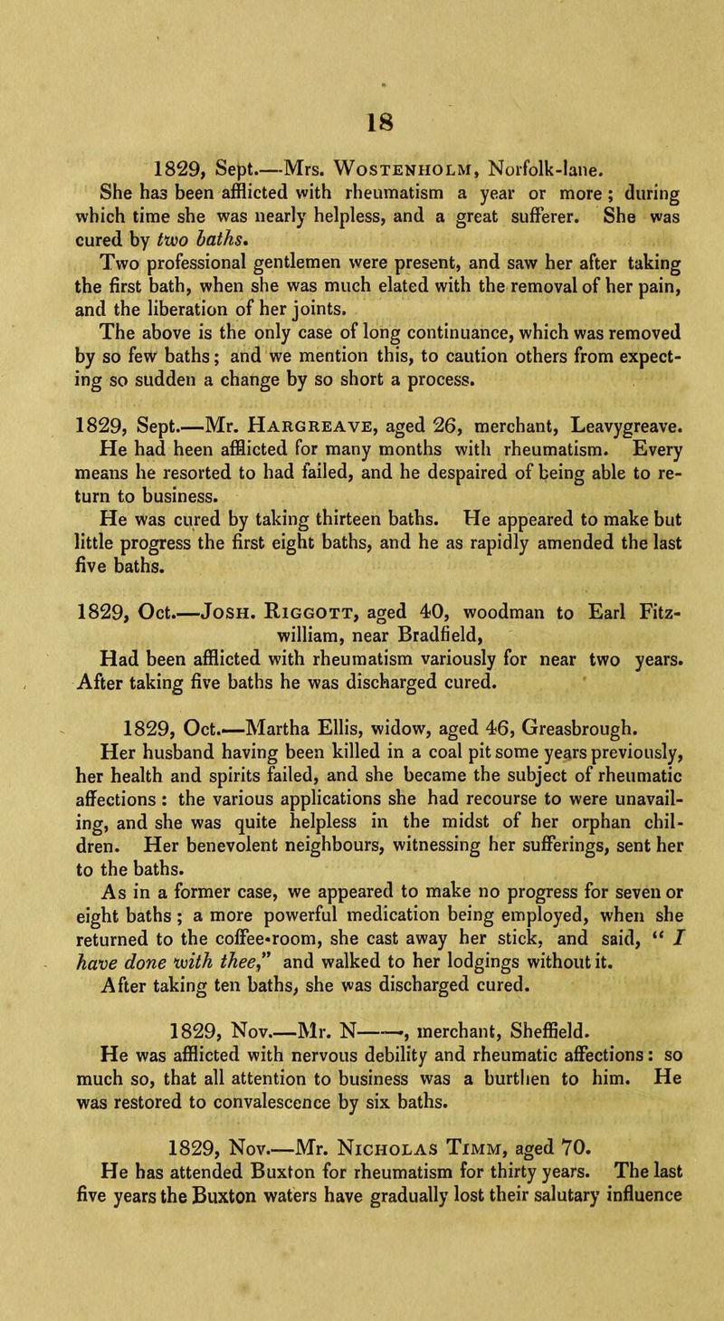 1829, Sept—Mrs. Wostenholm, Norfolk-lane. She has been afflicted with rheumatism a year or more; during which time she was nearly helpless, and a great sufferer. She was cured by t*wo baths. Two professional gentlemen were present, and saw her after taking the first bath, when she was much elated with the removal of her pain, and the liberation of her joints. The above is the only case of long continuance, which was removed by so few baths; and we mention this, to caution others from expect- ing so sudden a change by so short a process. 1829, Sept.—Mr. Hargreave, aged 26, merchant, Leavygreave. He had heen afflicted for many months with rheumatism. Every means he resorted to had failed, and he despaired of being able to re- turn to business. He was cured by taking thirteen baths. He appeared to make but little progress the first eight baths, and he as rapidly amended the last five baths. 1829, Oct.—Josh. Riggott, aged 40, woodman to Earl Fitz- william, near Bradfield, Had been afflicted with rheumatism variously for near two years. After taking five baths he was discharged cured. 1829, Oct.—-Martha Ellis, widow, aged 46, Greasbrough. Her husband having been killed in a coal pit some years previously, her health and spirits failed, and she became the subject of rheumatic affections : the various applications she had recourse to were unavail- ing, and she was quite helpless in the midst of her orphan chil- dren. Her benevolent neighbours, witnessing her sufferings, sent her to the baths. As in a former case, we appeared to make no progress for seven or eight baths; a more powerful medication being employed, when she returned to the coffee-room, she cast away her stick, and said,  / have done 'with thee and walked to her lodgings without it. After taking ten baths, she was discharged cured. 1829, Nov Mr. N », merchant, Sheffield. He was afflicted with nervous debility and rheumatic affections: so much so, that all attention to business was a burthen to him. He was restored to convalescence by six baths. 1829, Nov—Mr. Nicholas Timm, aged 70. He has attended Buxton for rheumatism for thirty years. The last five years the Buxton waters have gradually lost their salutary influence