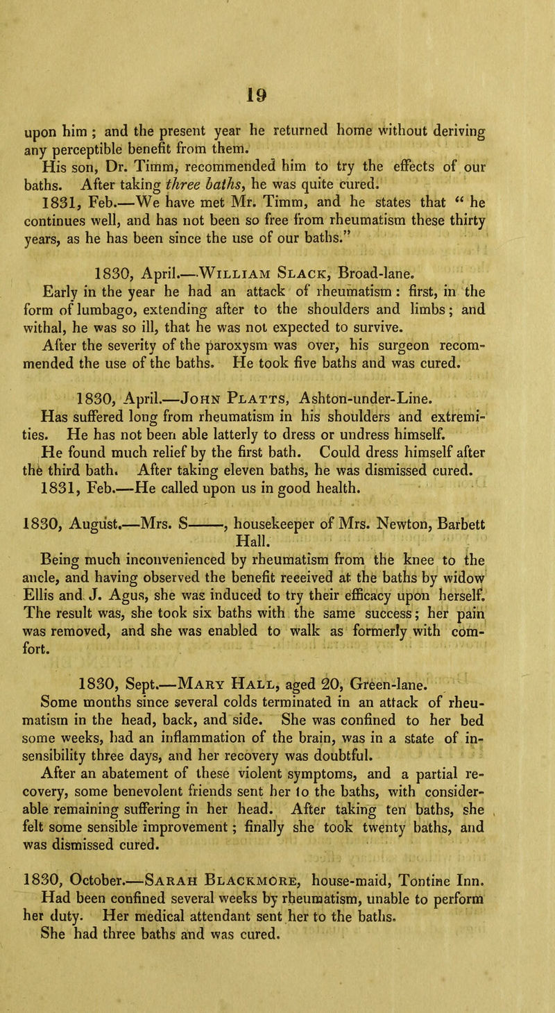 upon him ; and the present year he returned home without deriving any perceptible benefit from them. His son, Dr. Timm, recommended him to try the effects of our baths. After taking three baths, he was quite cured. 1831, Feb.—We have met Mr. Timm, and he states that  he continues well, and has not been so free from rheumatism these thirty years, as he has been since the use of our baths. 1830, April.—William Slack, Broad-lane. Early in the year he had an attack of rheumatism: first, in the form of lumbago, extending after to the shoulders and limbs; and withal, he was so ill, that he was not expected to survive. After the severity of the paroxysm was over, his surgeon recom- mended the use of the baths. He took five baths and was cured. 1830, April.—John Platts, Ashton-under-Line. Has suffered long from rheumatism in his shoulders and extremi- ties. He has not been able latterly to dress or undress himself. He found much relief by the first bath. Could dress himself after the third bath. After taking eleven baths, he was dismissed cured. 1831, Feb.-—He called upon us in good health. 1830, August.—Mrs. S , housekeeper of Mrs. Newton, Barbett Hall. Being much inconvenienced by rheumatism from the knee to the ancle, and having observed the benefit received at the baths by widow Ellis and J. Agus, she was induced to try their efficacy upon herself. The result was, she took six baths with the same success; her pain was removed, and she was enabled to walk as formerly with com- fort. 1830, Sept.—Mary Hall, aged 20, Green-lane. Some months since several colds terminated in an attack of rheu- matism in the head, back, and side. She was confined to her bed some weeks, had an inflammation of the brain, was in a state of in- sensibility three days, and her recovery was doubtful. After an abatement of these violent symptoms, and a partial re- covery, some benevolent friends sent her lo the baths, with consider- able remaining suffering in her head. After taking ten baths, she felt some sensible improvement; finally she took twenty baths, and was dismissed cured. 1830, October.—Sarah Blackmore, house-maid, Tontine Inn. Had been confined several weeks by rheumatism, unable to perform her duty. Her medical attendant sent her to the baths. She had three baths and was cured.