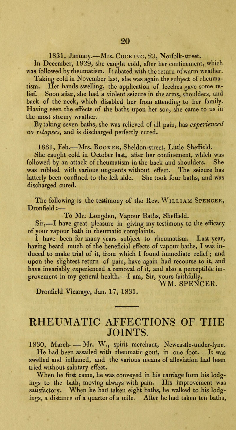 1831, January.—Mrs. Cocking, 23, Norfolk-street. In December, 1829, she caught cold, after her confinement, which was followed by rheumatism. It abated with the return of warm weather. Taking cold in November last, she was again the subject of rheuma- tism. Her hands swelling, the application of leeches gave some re- lief. Soon after, she had a violent seizure in the arms, shoulders, and back of the neck, which disabled her from attending to her family. Having seen the effects of the baths upon her son, she came to us in the most stormy weather. By taking seven baths, she was relieved of all pain, has experienced no relapses, and is discharged perfectly cured. 1831, Feb.—Mrs. Booker, Sheldon-street, Little Sheffield. She caught cold in October last, after her confinement, which was followed by an attack of rheumatism in the back and shoulders. She was rubbed with various unguents without effect. The seizure has latterly been confined to the left side. She took four baths, and was discharged cured. The following is the testimony of the Rev. William Spencer, Dron field:— To Mr. Longden, Vapour Baths, Sheffield. Sir,—I have great pleasure in giving my testimony to the efficacy of your vapour bath in rheumatic complaints. I have been for many years subject to rheumatism. Last year, having heard much of the beneficial effects of vapour baths, I was in- duced to make trial of it, from which I found immediate relief; and upon the slightest return of pain, have again had recourse to it, and have invariably experienced a removal of it, and also a perceptible im- provement in my general health.—I am, Sir, yours faithfully, WM. SPENCER. Dronfield Vicarage, Jan. 17, 1831. RHEUMATIC AFFECTIONS OF THE JOINTS. 1830, March Mr. W., spirit merchant, Newcastle-under-lyne. He had been assailed with rheumatic gout, in one foot. It was swelled and inrlamed, and the various means of alleviation had been tried without salutary effect. When he first came, he was conveyed in his carriage from his lodg- ings to the bath, moving always with pain. His improvement was satisfactory. When he had taken eight baths, he walked to his lodg- ings, a distance of a quarter of a mile. After he had taken ten baths,