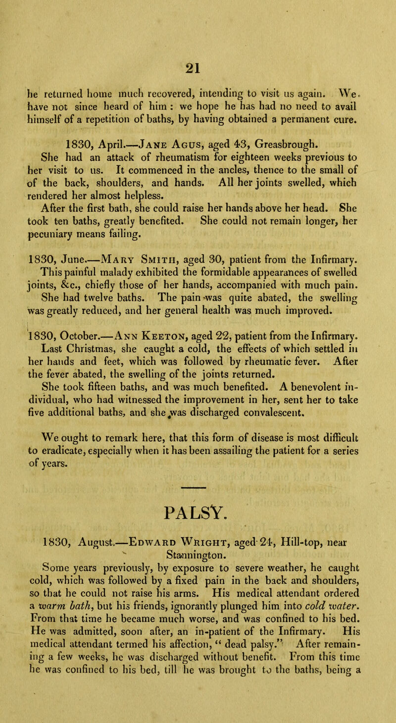 he returned home much recovered, intending to visit us again. We have not since heard of him : we hope he has had no need to avail himself of a repetition of baths, by having obtained a permanent cure. 1830, April—Jane Agus, aged 43, Greasbrough. She had an attack of rheumatism for eighteen weeks previous to her visit to us. It commenced in the ancles, thence to the small of of the back, shoulders, and hands. All her joints swelled, which rendered her almost helpless. After the first bath, she could raise her hands above her head. She took ten baths, greatly benefited. She could not remain longer, her pecuniary means failing. 1830, June—Mary Smith, aged 30, patient from the Infirmary. This painful malady exhibited the formidable appearances of swelled joints, &c, chiefly those of her hands, accompanied with much pain. She had twelve baths. The pain -was quite abated, the swelling was greatly reduced, and her general health was much improved. 1830, October.—Ann Keeton, aged 22, patient from the Infirmary. Last Christmas, she caught a cold, the effects of which settled in her hands and feet, which was followed by rheumatic fever. After the fever abated, the swelling of the joints returned. She took fifteen baths, and was much benefited. A benevolent in- dividual, who had witnessed the improvement in her, sent her to take five additional baths, and she^was discharged convalescent. We ought to remark here, that this form of disease is most difficult to eradicate, especially when it has been assailing the patient for a series of years. PALSY. 1830, August.—Edward Wright, aged 24, Hill-top, near Stannington. Some years previously, by exposure to severe weather, he caught cold, which was followed by a fixed pain in the back and shoulders, so that he could not raise his arms. His medical attendant ordered a ivarm bath, but his friends, ignorantly plunged him into cold water. From that time he became much worse, and was confined to his bed. He was admitted, soon after, an in-patient of the Infirmary. His medical attendant termed his affection,  dead palsy. After remain- ing a few weeks, he was discharged without benefit. From this time he was confined to his bed, till he was brought to the baths, being a