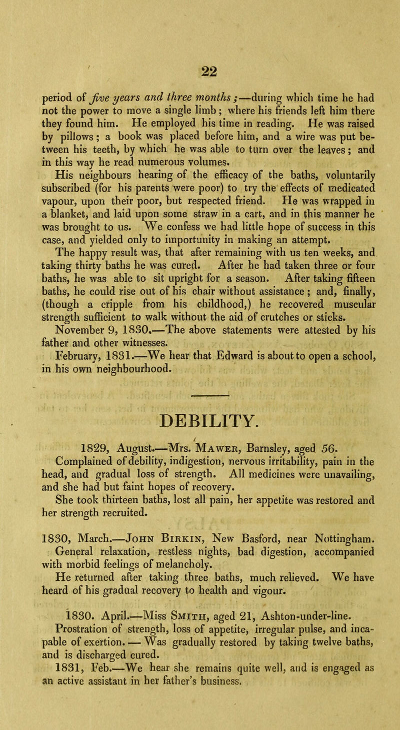 period of Jive years and three months ;—during which time he had not the power to move a single limb; where his friends left him there they found him. He employed his time in reading. He was raised by pillows; a book was placed before him, and a wire was put be- tween his teeth, by which he was able to turn over the leaves; and in this way he read numerous volumes. His neighbours hearing of the efficacy of the baths, voluntarily subscribed (for his parents were poor) to try the effects of medicated vapour, upon their poor, but respected friend. He was wrapped in a blanket, and laid upon some straw in a cart, and in this manner he was brought to us. We confess we had little hope of success in this case, and yielded only to importunity in making an attempt. The happy result was, that after remaining with us ten weeks, and taking thirty baths he was cured. After he had taken three or four baths, he was able to sit upright for a season. After taking fifteen baths, he could rise out of his chair without assistance ; and, finally, (though a cripple from his childhood,) he recovered muscular strength sufficient to walk without the aid of crutches or sticks. November 9, 1830.—The above statements were attested by his father and other witnesses. February, 1831.—-We hear that Edward is about to open a school, in his own neighbourhood. DEBILITY. 1829, August.—Mrs. Mawer, Barnsley, aged 56. Complained of debility, indigestion, nervous irritability, pain in the head, and gradual loss of strength. All medicines were unavailing, and she had but faint hopes of recovery. She took thirteen baths, lost all pain, her appetite was restored and her strength recruited. 1830, March.—John Birkin, New Basford, near Nottingham. General relaxation, restless nights, bad digestion, accompanied with morbid feelings of melancholy. He returned after taking three baths, much relieved. We have heard of his gradual recovery to health and vigour. 1830. April.—Miss Smith, aged 21, Ashton-under-line. Prostration of strength, loss of appetite, irregular pulse, and inca- pable of exertion. — Was gradually restored by taking twelve baths, and is discharged cured. 1831, Feb.—We hear she remains quite well, and is engaged as an active assistant in her father's business,