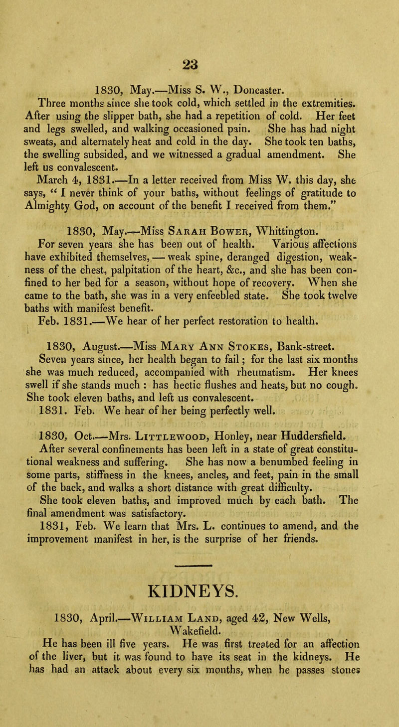 1830, May.—Miss S. W., Doncaster. Three months since she took cold, which settled in the extremities. After using the slipper bath, she had a repetition of cold. Her feet and legs swelled, and walking occasioned pain. She has had night sweats, and alternately heat and cold in the day. She took ten baths, the swelling subsided, and we witnessed a gradual amendment. She left us convalescent. March 4, 1831.—In a letter received from Miss W. this day, she says,  I never think of your baths, without feelings of gratitude to Almighty God, on account of the benefit I received from them. 1830, May Miss Sarah Bower, Whittington. For seven years she has been out of health. Various affections have exhibited themselves, — weak spine, deranged digestion, weak- ness of the chest, palpitation of the heart, &c, and she has been con- fined to her bed for a season, without hope of recovery. When she came to the bath, she was in a very enfeebled state. She took twelve baths with manifest benefit. Feb. 1831.—We hear of her perfect restoration to health. I 1830, August.—Miss Mary Ann Stokes, Bank-street. Seven years since, her health began to fail; for the last six months she was much reduced, accompanied with rheumatism. Her knees swell if she stands much : has hectic flushes and heats, but no cough. She took eleven baths, and left us convalescent. 1831. Feb. We hear of her being perfectly well. 1830, Oct.—Mrs. Littlewood, Honley, near Huddersfield. After several confinements has been left in a state of great constitu- tional weakness and suffering. She has now a benumbed feeling in some parts, stiffness in the knees, ancles, and feet, pain in the small of the back, and walks a short distance with great difficulty. She took eleven baths, and improved much by each bath. The final amendment was satisfactory. 1831, Feb. We learn that Mrs. L. continues to amend, and the improvement manifest in her, is the surprise of her friends. KIDNEYS. 1830, April.—William Land, aged 42, New Wells, Wakefield. He has been ill five years. He was first treated for an affection of the liver, but it was found to have its seat in the kidneys. He has had an attack about every six months, when he passes stones