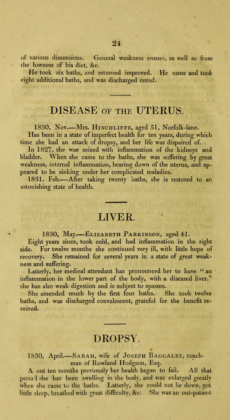 of various dimensions. General weakness ensues, as well as from the lowness of his diet, &c. He took six baths, and returned improved. He came and took eight additional baths, and was discharged cured. DISEASE of the UTERUS. 1830, Nov.—Mrs. Hinchliffe, aged 51, Norfolk-lane. Has been in a state of imperfect health for ten years, during which time she had an attack of dropsy, and her life was dispaired of. In 1827, she was seized with inflammation of the kidneys and bladder. When she came to the baths, she was suffering by great weakness, internal inflammation, bearing down of the uterus, and ap- peared to be sinking under her complicated maladies. 1831. Feb.—After taking twenty baths, she is restored to an astonishing state of health. LIVER. 1830, May.—Elizabeth Parkinson, aged 41. Eight years since, took cold, and had inflammation in the right side. For twelve months she continued very ill, with little hope of recovery. She remained for several years in a state of great weak- ness and suffering. Latterly, her medical attendant has pronounced her to have  an inflammation in the lower part of the body, with a diseased liver. she has also weak digestion and is subject to spasms. She amended much by the first four baths. She took twelve baths, and was discharged convalescent, grateful for the benefit re- ceived. DROPSY. 1830, April.—Sarah, wife of Joseph Baggaley, coach- man of Rowland Hodgson, Esq. A. out ten months previously her health began to fail. All that perio:! she has been swelling in the body, and was enlarged greatly when she came to the baths. Latterly, she could not lie down, got little sleep, breathed with great difficulty, &c. She was an out-patient