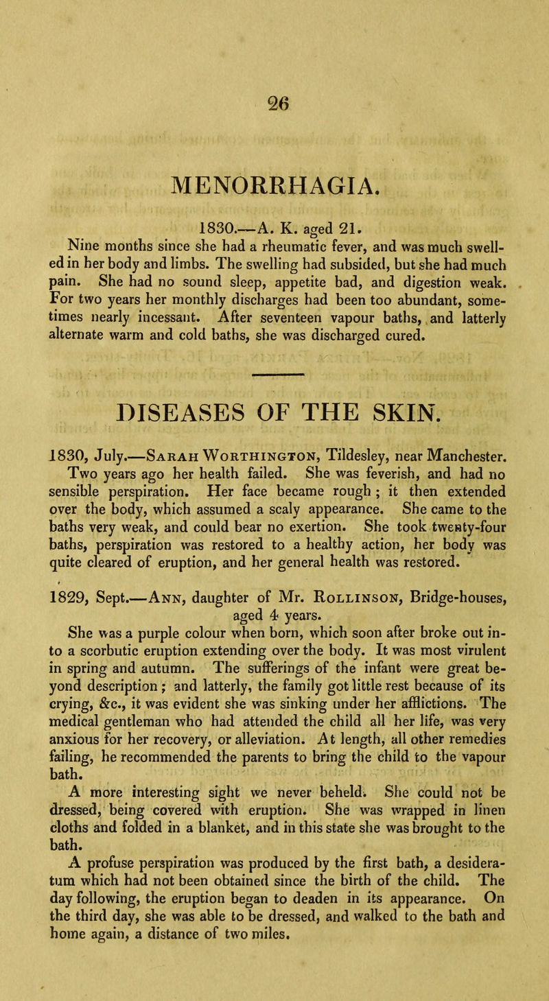 MENORRHAGIA. 1830.—A. K. aged 21. Nine months since she had a rheumatic fever, and was much swell- ed in her body and limbs. The swelling had subsided, but she had much pain. She had no sound sleep, appetite bad, and digestion weak. For two years her monthly discharges had been too abundant, some- times nearly incessant. After seventeen vapour baths, and latterly alternate warm and cold baths, she was discharged cured. DISEASES OF THE SKIN. 1830, July.—Sarah Worthington, Tildesley, near Manchester. Two years ago her health failed. She was feverish, and had no sensible perspiration. Her face became rough ; it then extended over the body, which assumed a scaly appearance. She came to the baths very weak, and could bear no exertion. She took twenty-four baths, perspiration was restored to a healthy action, her body was quite cleared of eruption, and her general health was restored. 1829, Sept.—Ann, daughter of Mr. Rollinson, Bridge-houses, aged 4< years. She was a purple colour when born, which soon after broke out in- to a scorbutic eruption extending over the body. It was most virulent in spring and autumn. The sufferings of the infant were great be- yond description ; and latterly, the family got little rest because of its crying, &c, it was evident she was sinking under her afflictions. The medical gentleman who had attended the child all her life, was very anxious for her recovery, or alleviation. At length, all other remedies failing, he recommended the parents to bring the child to the vapour bath. A more interesting sight we never beheld. She could not be dressed, being covered with eruption. She was wrapped in linen cloths and folded in a blanket, and in this state she was brought to the bath. A profuse perspiration was produced by the first bath, a desidera- tum which had not been obtained since the birth of the child. The day following, the eruption began to deaden in its appearance. On the third day, she was able to be dressed, and walked to the bath and home again, a distance of two miles.