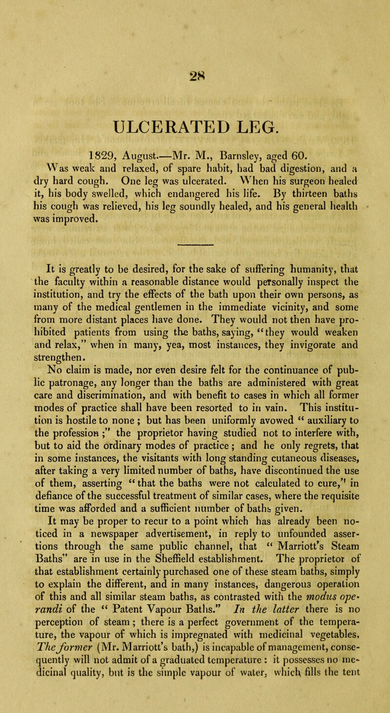 2S ULCERATED LEG. 1829, August—Mr. M., Barnsley, aged 60. Was weak and relaxed, of spare habit, had bad digestion, and a dry hard cough. One leg was ulcerated. When his surgeon healed it, his body swelled, which endangered his life. By thirteen baths his cough was relieved, his leg soundly healed, and his general health was improved. It is greatly to be desired, for the sake of suffering humanity, that the faculty within a reasonable distance would peTsonally inspect the institution, and try the effects of the bath upon their own persons, as many of the medical gentlemen in the immediate vicinity, and some from more distant places have done. They would not then have pro- hibited patients from using the baths, saying,  they would weaken and relax, when in many, yea, most instances, they invigorate and strengthen. No claim is made, nor even desire felt for the continuance of pub- lic patronage, any longer than the baths are administered with great care and discrimination, and with benefit to cases in which all former modes of practice shall have been resorted to in vain. This institu- tion is hostile to none ; but has been uniformly avowed  auxiliary to the profession ; the proprietor having studied not to interfere with, but to aid the ordinary modes of practice; and he only regrets, that in some instances, the visitants with long standing cutaneous diseases, after taking a very limited number of baths, have discontinued the use of them, asserting  that the baths were not calculated to cure,'1 in defiance of the successful treatment of similar cases, where the requisite time was afforded and a sufficient number of baths given. It may be proper to recur to a point which has already been no- ticed in a newspaper advertisement, in reply to unfounded asser- tions through the same public channel, that  Marriott's Steam Baths are in use in the Sheffield establishment. The proprietor of that establishment certainly purchased one of these steam baths, simply to explain the different, and in many instances, dangerous operation of this and all similar steam baths, as contrasted with the modus ope> randi of the  Patent Vapour Baths. In the latter there is no perception of steam; there is a perfect government of the tempera- ture, the vapour of which is impregnated with medicinal vegetables, The former (Mr. Marriott's bath,) is incapable of management, conse- quently will not admit of a graduated temperature : it possesses no me- dicinal quality, but is the simple vapour of water, which fills the tent