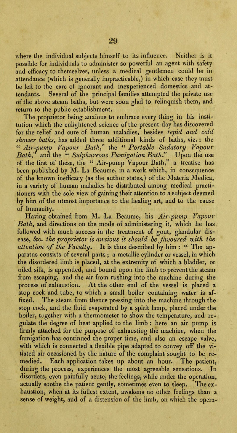where the individual subjects himself to its influence. Neither is it possible for individuals to administer so powerful an agent with safety and efficacy to themselves, unless a medical gentlemen could be in attendance (which is generally impracticable,) in which case they must be left to the care of ignorant and inexperienced domestics and at- tendants. Several of the principal families attempted the private use of the above steam baths, but were soon glad to relinquish them, and return to the public establishment. The proprietor being anxious to embrace every thing in his insti- tution which the enlightened science of the present day has discovered for the relief and cure of human maladies, besides tepid and cold shower baths, has added three additional kinds of baths, viz.: the  Air-pump Vapour Bath, the  Portable Sudatory Vapour Bath and the  Sulphureous Fumigation Bath. Upon the use of the first of these, the  Air-pump Vapour Bath, a treatise has been published by M. La Beaume, in a work which, in consequence of the known inefficacy (as the author states,) of the Materia Medica, in a variety of human maladies he distributed among medical practi- tioners with the sole view of gaining their attention to a subject deemed by him of the utmost importance to the healing art, and to the cause of humanity. Having obtained from M. La Beaume, his Air-pump Vapour Bath, and directions on the mode of administering it, which he has, followed with much success in the treatment of gout, glandular dis- ease, &c. the proprietor is anxious it should be favoured with the attention of the Faculty. It is thus described by him :  The ap- paratus consists of several parts ; a metallic cylinder or vessel, in which the disordered limb is placed, at the extremity of which a bladder, or oiled silk, is appended, and bound upon the limb to prevent the steam from escaping, and the air from rushing into the machine during the process of exhaustion. At the other end of the vessel is placed a stop cock and tube, to which a small boiler containing water is af- fixed. The steam from thence pressing into the machine through the stop cock, and the fluid evaporated by a spirit lamp, placed under the boiler, together with a thermometer to show the temperature, and re- gulate the degree of heat applied to the limb : here an air pump is firmly attached for the purpose of exhausting the machine, when the fumigation has continued the proper time, and also an escape valve, with which is connected a flexible pipe adapted to convey off the vi- tiated air occasioned by the nature of the complaint sought to be re- medied. Each application takes up about an hour. The patient, during the process, experiences the most agreeable sensations. In disorders, even painfully acute, the feelings, while under the operation, actually soothe the patient gently, sometimes even to sleep. The ex- haustion, when at its fullest extent, awakens no other feelings than a sense of weight, and of a distension of the limb, on which the opera-