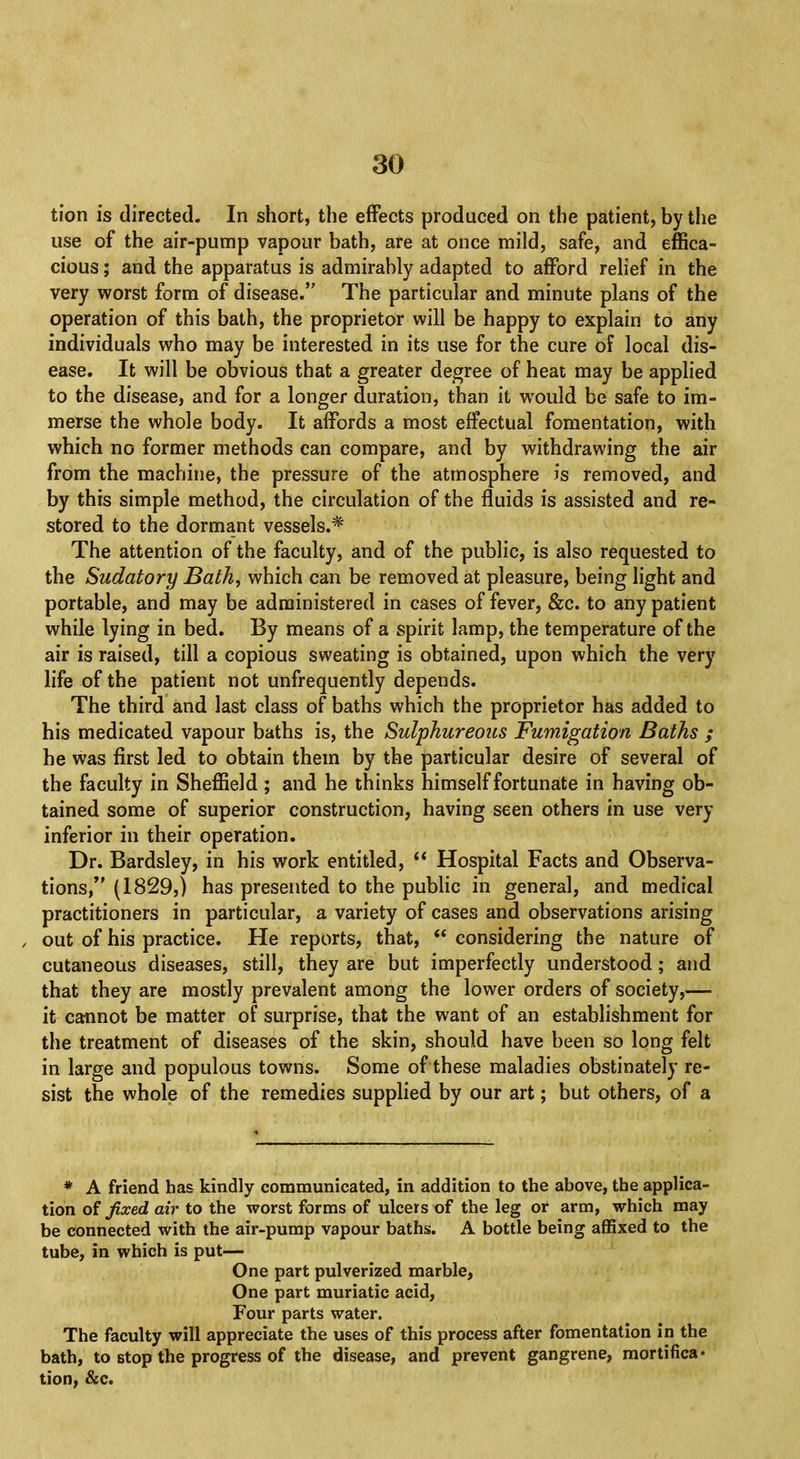 tion is directed. In short, the effects produced on the patient, by the use of the air-pump vapour bath, are at once mild, safe, and effica- cious ; and the apparatus is admirably adapted to afford relief in the very worst form of disease. The particular and minute plans of the operation of this bath, the proprietor will be happy to explain to any individuals who may be interested in its use for the cure of local dis- ease. It will be obvious that a greater degree of heat may be applied to the disease, and for a longer duration, than it would be safe to im- merse the whole body. It affords a most effectual fomentation, with which no former methods can compare, and by withdrawing the air from the machine, the pressure of the atmosphere is removed, and by this simple method, the circulation of the fluids is assisted and re- stored to the dormant vessels.* The attention of the faculty, and of the public, is also requested to the Sudatory Bath, which can be removed at pleasure, being light and portable, and may be administered in cases of fever, &c. to any patient while lying in bed. By means of a spirit lamp, the temperature of the air is raised, till a copious sweating is obtained, upon which the very life of the patient not unfrequently depends. The third and last class of baths which the proprietor has added to his medicated vapour baths is, the Sulphureous Fumigation Baths ; he was first led to obtain them by the particular desire of several of the faculty in Sheffield ; and he thinks himself fortunate in having ob- tained some of superior construction, having seen others in use very inferior in their operation. Dr. Bardsley, in his work entitled,  Hospital Facts and Observa- tions, (1829,) has presented to the public in general, and medical practitioners in particular, a variety of cases and observations arising out of his practice. He reports, that,  considering the nature of cutaneous diseases, still, they are but imperfectly understood; and that they are mostly prevalent among the lower orders of society,— it cannot be matter of surprise, that the want of an establishment for the treatment of diseases of the skin, should have been so long felt in large and populous towns. Some of these maladies obstinately re- sist the whole of the remedies supplied by our art; but others, of a * A friend has kindly communicated, in addition to the above, the applica- tion of fixed air to the worst forms of ulcers of the leg or arm, which may be connected with the air-pump vapour baths. A bottle being affixed to the tube, in which is put— One part pulverized marble, One part muriatic acid, Four parts water. The faculty will appreciate the uses of this process after fomentation in the bath, to stop the progress of the disease, and prevent gangrene, mortifica- tion, &c.