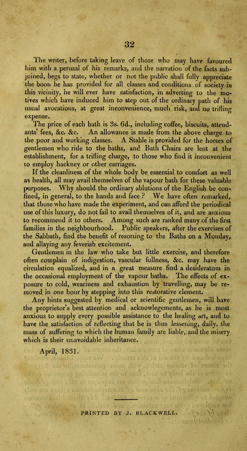 The writer, before taking leave of those who may have favoured him with a perusal of his remarks, and the narration of the facts sub- joined, begs to state, whether or not the public shall fully appreciate the boon he has provided for all classes and conditions of societv in this vicinity, he will ever have satisfaction, in adverting to the mo- tives which have induced him to step out of the ordinary path of his usual avocations, at great inconvenience, much risk, and no trifling expense. The price of each bath is 3s. 6d., including coffee, biscuits, attend- ants* fees, &c. &c. An allowance is made from the above charge to the poor and working classes. A Stable is provided for the horses of gentlemen who ride to the baths, and Bath Chairs are lent at the establishment, for a trifling charge, to those who find it inconvenient to employ hackney or other carriages. If the cleanliness of the whole body be essential to comfort as well as health, all may avail themselves of the vapour bath for these valuable purposes. Why should the ordinary ablutions of the English be con- fined, in general, to the hands and face ? We have often remarked, that those who have made the experiment, and can afford the periodical use of this luxury, do not fail to avail themselves of it, and are anxious to recommend it to others. Among such are ranked many of the first families in the neighbourhood. Public speakers, after the exercises of the Sabbath, find the benefit of resorcing to the Baths on a Monday, and allaying any feverish excitement. Gentlemen in the law who take but little exercise, and therefore often complain of indigestion, vascular fullness, &c. may have the circulation equalized, and in a great measure find a desideratum in the occasional employment of the vapour baths. The effects of ex- posure to cold, weariness and exhaustion by travelling, may be re- moved in one hour by stepping into this restorative element. Any hints suggested by medical or scientific gentlemen, will have the proprietor's best attention and acknowlegements, as he is most anxious to supply every possible assistance to the healing art, and to have the satisfaction of reflecting that he is thus lessening, daily, the mass of suffering to which the human family are liable, and the misery which is their unavoidable inheritance. April, 1831. PRINTED BY J. BLACK WELL.