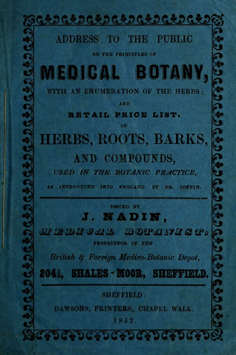 3® 0*D 0*3 ftfeP &*JP &*D 3 a 3 ADDRESS TO THE PUBLIC ON THE PRINCIPLES OF MEDICAL BOTANY, WITH AN ENUMERATION OF THE HERBS; AND RETAIL PRICE LIST, OF 3 HERBS, ROOTS, BARKS, AND COMPOUNDS, USED IN THE BOTANIC PRACTICE, A3 1NTB0DDCED INTO ENGLAND BY DB. COFFIN. s ISSUED BY 9 3 J. NADIN, S e British foreign Medico-Botanic Depot, 204*, SHALES MOOR, SHEFFIELD. 5 PBOPBIETOB OF THE SHEFFIELD: DAWSONS, PRINTERS, CHAPEL WALK. tf* S 1852 5