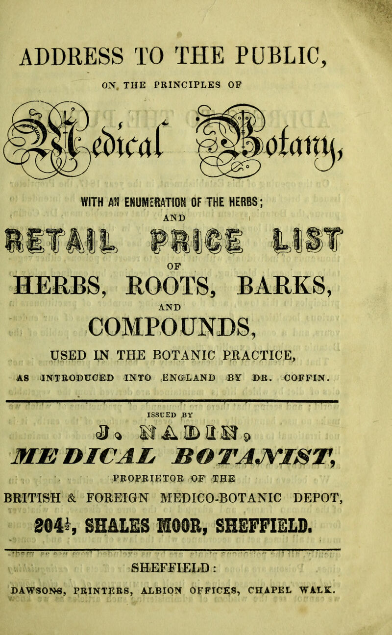 ADDRESS TO THE PUBLIC, ON THE PRINCIPLES OP WITH AN ENUMERATION OF THE HERBS; AND I OF HERBS, ROOTS, BARKS, AND COMPOUNDS, USED IN THE BOTANIC PRACTICE, AS INTRODUCED INTO ENGLAND BY DR. COFFIN. MEDICAL, BOTANIST, PROPRIETOR OF THE BRITISH & FOREIGN MEDICO-BOTANIC DEPOT, 204^, SHALES MOOR, SHEFFIELD. 1 , y—j ■ .—;— SHEFFIELD : DAWSONS, PRINTERS, ALBION OFFICES, CHAPEL WALK.