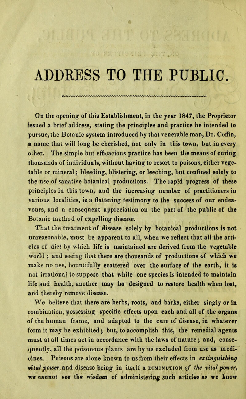 On the opening of this Establishment, in the year 1847, the Proprietor issued a brief address, stating the principles and practice he intended to pursue, the Botanic system introduced by that venerable man, Dr. Coffin, a name that will long be cherished, not only in this town, but in every oiher. The simple but efficacious practice has been the means of curing thousands of individuals, without having to resort to poisons, either vege- table or mineral; bleeding, blistering, or leeching, but confined solely to the use of sanative botanical productions. The rapid progress of these principles in this town, and the increasing number of practitioners in various localities, is a flattering testimony to the success of our endea- vours, and a consequent appreciation on the part of the public of the Botanic method of expelling disease. That the treatment of disease solely by botanical productions is not unreasonable, must be apparent to all, when we reflect that all the arti- cles of diet by which life is maintained are derived from the vegetable world ; and seeing that there are thousands of productions of which we make no use, bountifully scattered over the surface of the earth, it is not irrational to suppose that while one species is intended to maintain life and health, another may be designed to restore health when lost, and thereby remove disease. We believe that there are herbs, roots, and barks, either singly or in combination, possessing specific effects upon each and all of the organs of the human frame, and adapted to the cure of disease, in whatever form it may be exhibited ; but, to accomplish this, the remedial agents must at all times act in accordance with the laws of nature ; and, conse- quently, all the poisonous plants are by us excluded from use as medi- cines. Poisons are alone known to us from their effects in extinguishing vital power, and disease being in itself a diminution of the vital power, cannot see the wisdom of administering such articles as we know