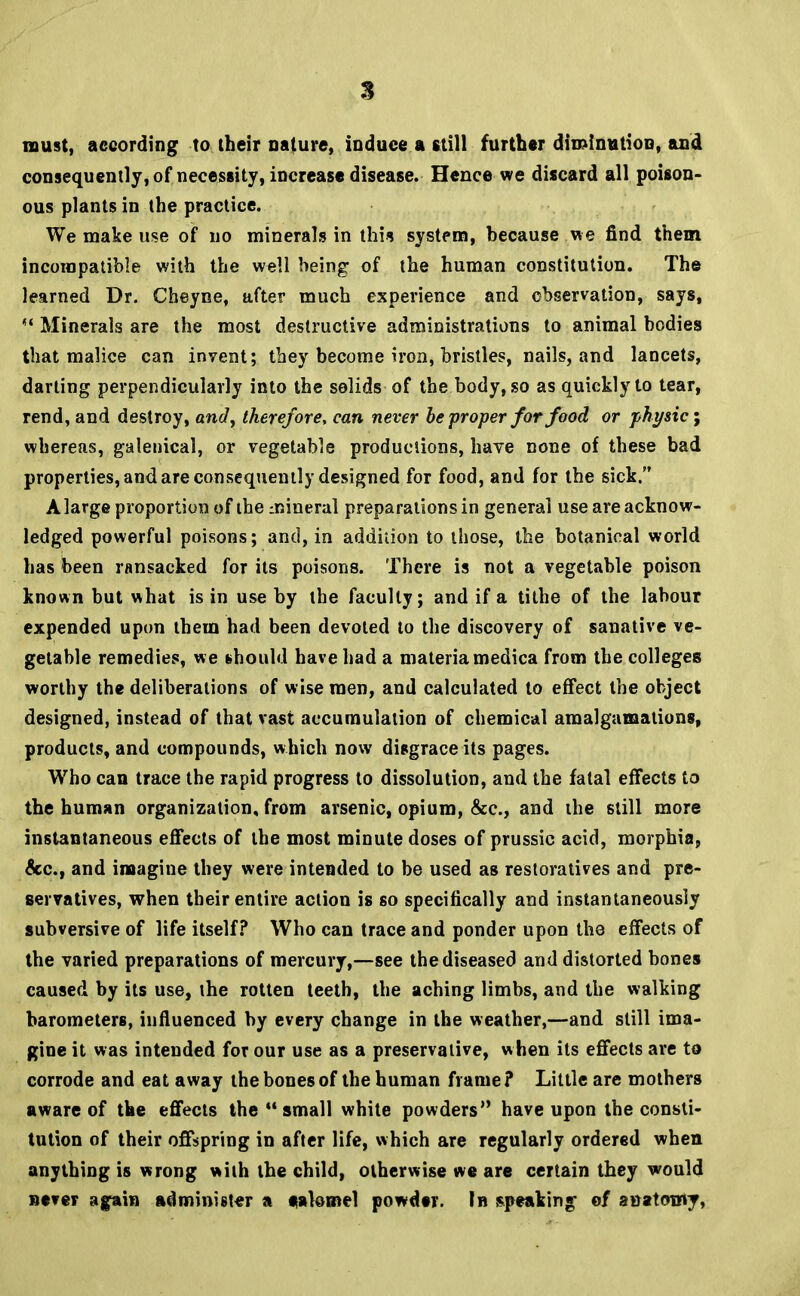 must, according to their nature, induce a still further diminution, and consequently, of necessity, increase disease. Hence we discard all poison- ous plants in the practice. We make use of no minerals in this system, because we find them incompatible with the well being of the human constitution. The learned Dr. Cheyne, after much experience and observation, says,  Minerals are the most destructive administrations to animal bodies that malice can invent; they become iron, bristles, nails, and lancets, darling perpendicularly into the solids of the body, so as quickly to tear, rend, and destroy, and, therefore, can never be proper for food or phi/sic; whereas, galenical, or vegetable productions, have none of these bad properties, and are consequently designed for food, and for the sick. A large proportion of the inineral preparations in general use are acknow- ledged powerful poisons; and, in addition to those, the botanical world has been ransacked for its poisons. There is not a vegetable poison known but what is in use by the faculty; and if a tithe of the labour expended upon them had been devoted to the discovery of sanative ve- getable remedies, we should have had a materia medica from the colleges worthy the deliberations of wise men, and calculated to effect the object designed, instead of that vast accumulation of chemical amalgamations, products, and compounds, which now disgrace its pages. Who can trace the rapid progress to dissolution, and the fatal effects to the human organization, from arsenic, opium, &c, and the still more instantaneous effects of the most minute doses of prussic acid, morphia, &c, and imagine they were intended to be used as restoratives and pre- servatives, when their entire action is so specifically and instantaneously subversive of life itself? Who can trace and ponder upon the effects of the varied preparations of mercury,—see the diseased and distorted bones caused by its use, the rotten teeth, the aching limbs, and the walking barometers, influenced by every change in the weather,—and still ima- gine it was intended for our use as a preservative, when its effects are to corrode and eat away the bones of the human frame? Little are mothers aware of the effects the small white powders have upon the consti- tution of their offspring in after life, which are regularly ordered when anything is wrong with the child, otherwise we are certain they would never again administer a eakmel powder. In speaking of anatowT,