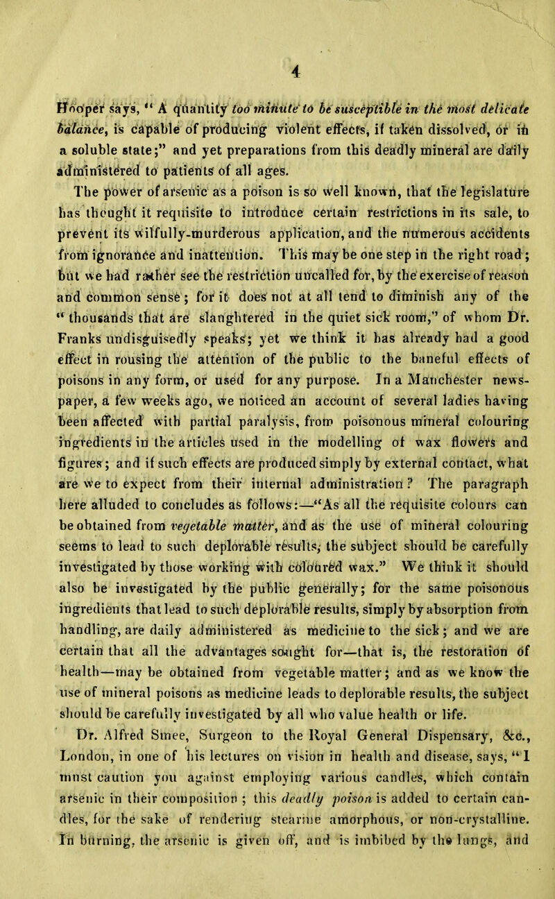 Hooper says,  A quantity too ihiiitite to be susceptible in the1 most delicate balance, is capable of producing violent effects, if taken dissolved, Or in a soluble state; and yet preparations from this deadly mineral are daily administered to patients of all ages. The power of arsenic as a poison is so well known, that the legislature has thought it requisite to introduce certain restrictions in its sale, to prevent its Wilfully-murderous application, and the numerous accidents from ignorance and inattention. This may be one step in the right road ; but we had ra*her see the restriction uncalled for, by the exercise of reason and common sense; for it does not at all tend to diminish any of the  thousands that are slaughtered in the quiet sick room,'' of whom Dr. Franks undisguisedly speaks; yet we think it has already had a good effect in rousing the attention of the public to the baneful effects of poisons in any form, or used for any purpose. In a Manchester news- paper, a few weeks ago, we noticed an account of several ladies having been affected with partial paralysis, from poisonous mineral colouring ingredients iti the articles used in the modelling of wax flowefs and figures; and if such effects are produced simply by external contact, what are we to expect from their internal administration ? The paragraph here alluded to concludes as follows :—As all the requisite colours can be obtained from vegetable matter, and as the use of mineral colouring seems to lead to such deplorable results; the subject should be carefully investigated by those working with coloured wax. We think it should also be investigated by the public generally; for the same poisonous ingredients that lead to such deplorable results, simply by absorption from handling, are daily administered as medicine to the sick; and we are certain that all the advantages scwight for—that is, the restoration of health—maybe obtained from vegetable matter; and as we know the use of mineral poisons as medicine leads to deplorable results, the subject should be carefully investigated by all who value health or life. Dr. Alfred Smee, Surgeon to the Royal General Dispensary, &c, London, in one of his lectures on vision in health and disease, says,111 must caution you against employing various candles, which contain arsenic in their composition ; this deadly poison is added to certain can- dies, for the sake of rendering stearine amorphous, or non-crystalline. In burning, the arsenic is given off, and is imbibed by the lung?, and