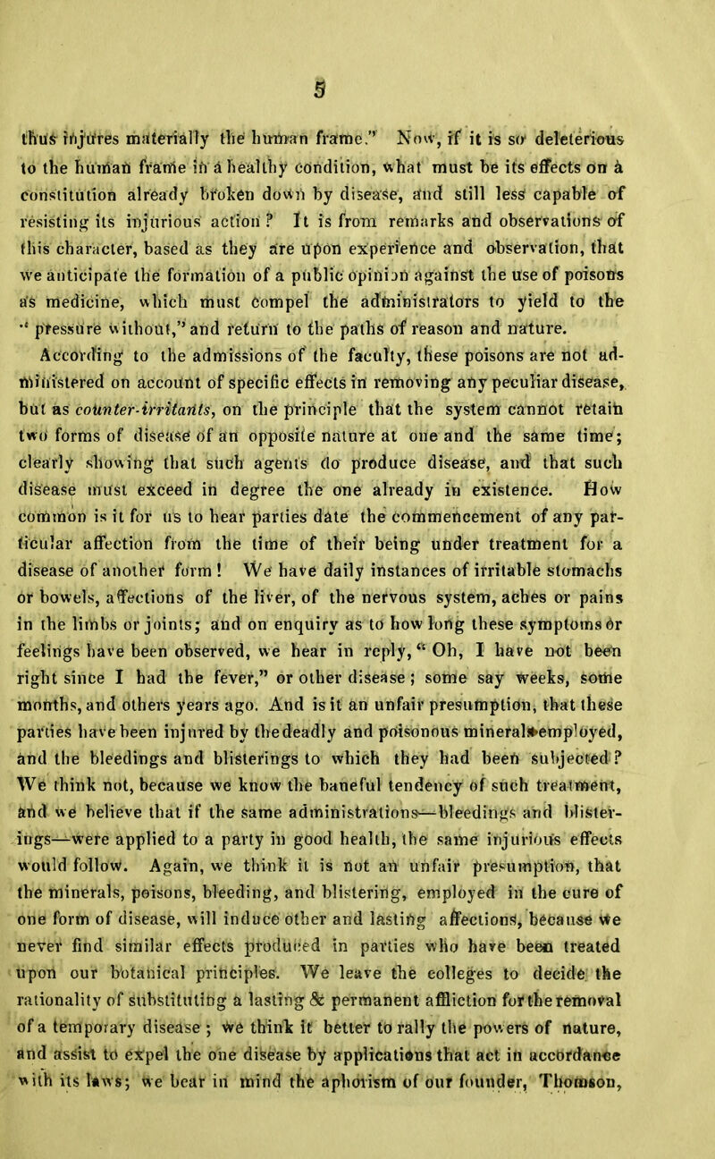 thus fi^tfres materially the huifran frame.'' Now, if it is srr deleterious to the huirian frame in a healthy condition, what must be its effects on a constitution already broken down by disease, and still less1 capable of resisting its injurious action? It is from remarks and observations of this character, based as they are Upon experience and observation, that we anticipate the formation of a public opinbn against the use of poisons as medicine, which must Compel the administrators to yield to the pressure without, and return to the paths of reason and nature. According to the admissions of the faculty, these poisons are not ad- ministered on account of specific effectsirt removing any peculiar disease, but as coiinter-irritarits, on the principle that the system cannot retain two forms of disease of an opposite nature at one and the same time ; clearly showing that such agents do produce disease, and that such disease must exceed in degree the one already in existence. flow common is it for us to hear parties date the Commencement of any par- ticular affection from the lime of their being under treatment for a disease of anothef form ! We have daily instances of irritable stomachs or bowels, affections of the liver, of the nervous system, aches or pains in the limbs or joints; and on enquiry as to how long these symptoms or feelings have been observed, we hear in reply, Oh, I have not been right since I had the fever, or other disease ; some say weeks, some months, and others years ago. And is it an unfair presumption, that these parties have been injured by the deadly and poisonous mineraljt>emp1oyed, and the bleedings and blisterings to which they had been subjected? We think not, because we know the baneful tendency of such treatment, and we believe that if the same administrations—bleedings and blister- ings—were applied to a party in good health, the same injurious effects would follow. Again, we think it is not an unfair presumption, that the minerals, poisons, bleeding, and blistering, employed in the cure of one form of disease, will induce other and lastiUg affections, because we never find similar effects produced in parties who have been treated upon our botanical principles. We leave the colleges to decide the rationality of Substituting a lasting & permanent affliction for the removal of a temporary disease ; we think it better to rally the powers of nature, and assist to expel the one disease by applications that act in accordance with its I*ws; we bear in mind the aphorism of our founder, Thomson,