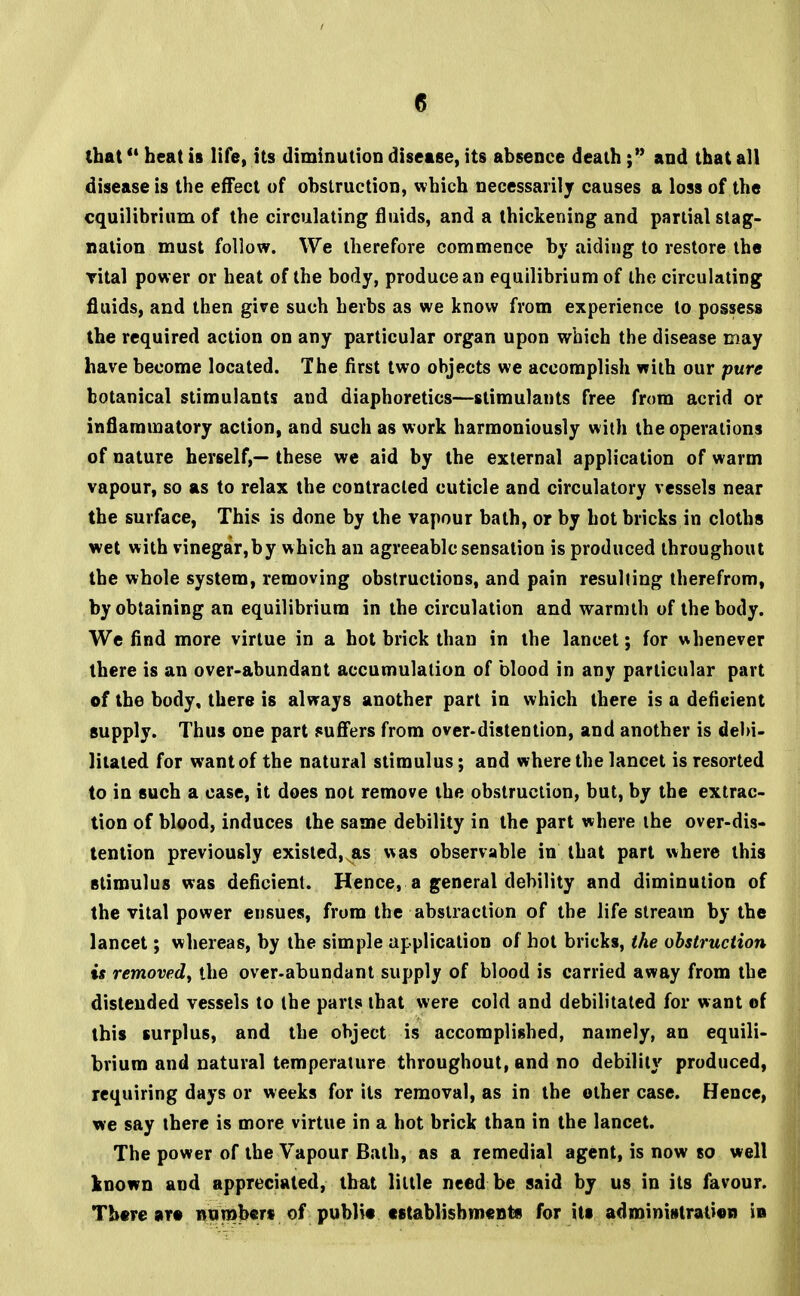 that heat is life, its diminution disease, its absence death; and that all disease is the effect of obstruction, which necessarily causes a loss of the equilibrium of the circulating fluids, and a thickening and partial stag- nation must follow. We therefore commence by aiding to restore the vital power or heat of the body, produce an equilibrium of the circulating fluids, and then give such herbs as we know from experience to possess the required action on any particular organ upon which the disease may have become located. The first two objects we accomplish with our pure botanical stimulants and diaphoretics—stimulants free from acrid or inflammatory action, and such as work harmoniously with the operations of nature herself,— these we aid by the external application of warm vapour, so as to relax the contracted cuticle and circulatory vessels near the surface, This is done by the vapour bath, or by hot bricks in cloths wet with vinegar,by which an agreeable sensation is produced throughout the whole system, removing obstructions, and pain resulting therefrom, by obtaining an equilibrium in the circulation and warmth of the body. We find more virtue in a hot brick than in the lancet; for whenever there is an over-abundant accumulation of blood in any particular part of the body, there is always another part in which there is a deficient supply. Thus one part suffers from over-distention, and another is debi- litated for want of the natural stimulus; and where the lancet is resorted to in such a case, it does not remove the obstruction, but, by the extrac- tion of blood, induces the same debility in the part where the over-dis- tention previously existed, as was observable in that part where this stimulus was deficient. Hence, a general debility and diminution of the vital power ensues, from the abstraction of the life stream by the lancet; whereas, by the simple application of hot bricks, the obstruction is removed, the over-abundant supply of blood is carried away from the distended vessels to the parts that were cold and debilitated for want of this surplus, and the object is accomplished, namely, an equili- brium and natural temperature throughout, and no debility produced, requiring days or weeks for its removal, as in the other case. Hence, we say there is more virtue in a hot brick than in the lancet. The power of the Vapour Bath, as a remedial agent, is now so well known and appreciated, that little need be said by us in its favour. There are numbers of publio establishments for Us administration in
