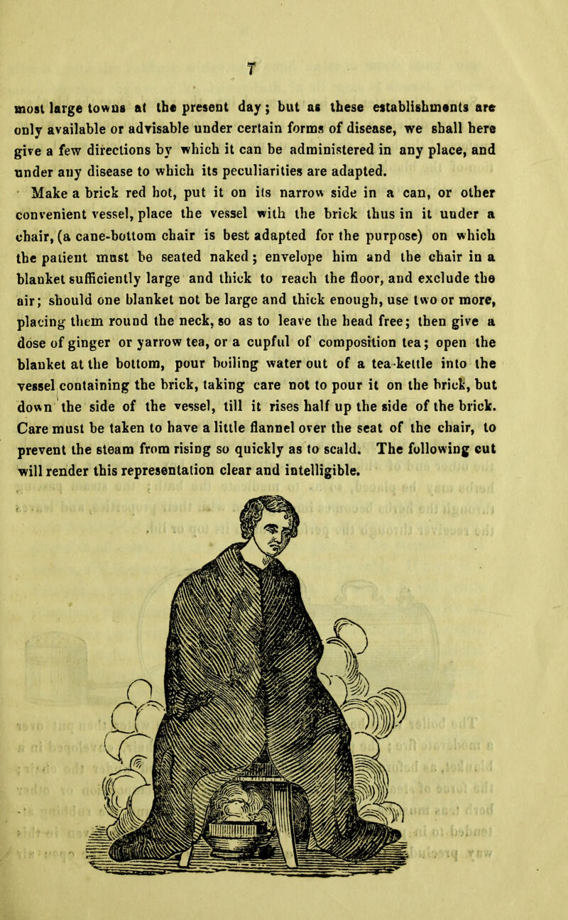 T most large tow us at the present day; but as these establishments are only available or advisable under certain forms of disease, we shall here give a few directions by which it can be administered in any place, and under any disease to which its peculiarities are adapted. Make a brick red hot, put it on its narrow side in a can, or other com'enient vessel, place the vessel with the brick thus in it under a chair, (a cane-bottom chair is best adapted for the purpose) on which the patient mast be seated naked; envelope him and the chair in a blanket sufficiently large and thick to reach the floor, and exclude the air; should one blanket not be large and thick enough, use two or more, placing them round the neck, so as to leave the head free; then give a dose of ginger or yarrow tea, or a cupful of composition tea; open the blanket at the bottom, pour boiling water out of a tea kettle into the vessel containing the brick, taking care not to pour it on the brick, but down the side of the vessel, till it rises half up the side of the brick. Care must be taken to have a little flannel over the seat of the chair, to prevent the steam from rising so quickly as to scald. The following cut will render this representation clear and intelligible.