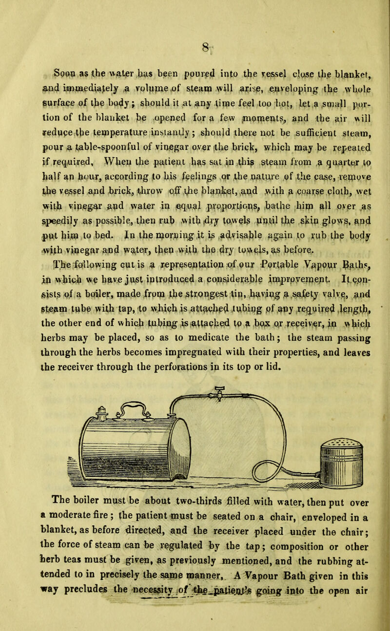 Soon as the water has been poured into the vessel close the blanket, and immediately a volume,of steam will arHe, enveloping the whole surface of the body; should it at any .lime feel too hot, let a small por- tion of the blanket be opened for a few foments, and the air will reduce the temperature instantly; should there not be sufficient steam, pour a table-spoonful of vinegar over tthe brick, which may be repeated if required, When the patient has sat in this steam from a quarter to half an hour, according to his feelings or the nature of the case, remove the vessel and brick, throw off \)ie blanket, and with a coarse cloth, wet with vinegar and water in equal proportions, bathe him all over ,as speedily as possible, then rub withjdry towels until the skin glows, and put hiua to bed. In the morning it is advisable again to rub the body with vinegar and water, then with the dry towels, as before. The following cutis a representation of our Portable Vapour Baih?, in which we have just introduced a considerable improvement. It.con- sists of a boiler, made from the strongest tin, having a safety valve, and steam tube with tap, to which is attached tubing of any required length, the other end of which tubing is attached to a box or receiver, in which herbs may be placed, so as to medicate the bath; the steam passing through the herbs becomes impregnated with their properties, and leaves the receiver through the perforations in its top or lid. The boiler must be about two-thirds filled with water, then put over a moderate fire ; the patient must be seated on a chair, enveloped in a blanket, as before directed, and the receiver placed under the chair; the force of steam can be regulated by the tap; composition or other herb teas must be given, as previously mentioned, and the rubbing at- tended to in precisely the same manner, A Vapour Bath given in this way precludes the necessity ,.of:tbe^jiatieQ>!)B going into the open air