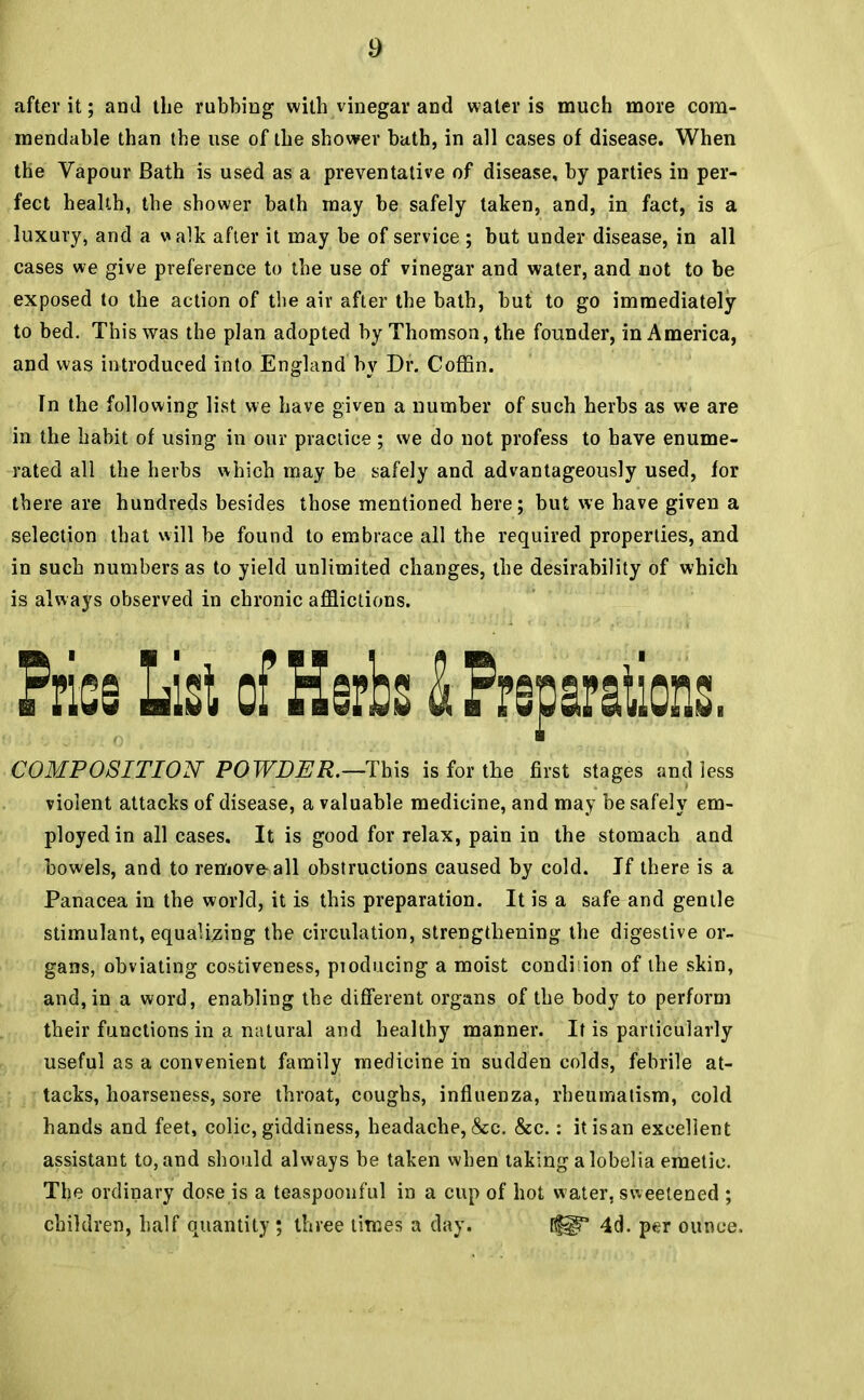 after it; and the rubbing with vinegar and water is much more com- mendable than the use of the shower bath, in all cases of disease. When the Vapour Bath is used as a preventative of disease, by parties in per- fect health, the shower bath may be safely taken, and, in fact, is a luxury, and a walk after it may be of service ; but under disease, in all cases we give preference to the use of vinegar and water, and not to be exposed to the action of the air after the bath, but to go immediately to bed. This was the plan adopted by Thomson, the founder, in America, and was introduced into England by Dr. Coffin. In the following list we have given a number of such herbs as we are in the habit of using in our practice ; we do not profess to have enume- rated all the herbs which may be safely and advantageously used, for there are hundreds besides those mentioned here; but we have given a selection that will be found to embrace all the required properties, and in such numbers as to yield unlimited changes, the desirability of which is always observed in chronic afflictions. Pries List of Herbs & Preparations. COMPOSITION POWDER.—-This is for the first stages and less violent attacks of disease, a valuable medicine, and may be safely em- ployed in all cases. It is good for relax, pain in the stomach and bowels, and to remove-all obstructions caused by cold. If there is a Panacea in the world, it is this preparation. It is a safe and gentle stimulant, equalizing the circulation, strengthening the digestive or- gans, obviating costiveness, pioducing a moist condition of the skin, and, in a word, enabling the different organs of the body to perform their functions in a natural and healthy manner. It is particularly useful as a convenient family medicine in sudden colds, febrile at- tacks, hoarseness, sore throat, coughs, influenza, rheumatism, cold hands and feet, colic, giddiness, headache, &c. &c.: itisan excellent assistant to, and should always be taken when taking a lobelia emetic. The ordinary dose is a teaspoonful in a cup of hot water, sweetened ; children, half quantity ; three times a day. [fl? 4d. per ounce.