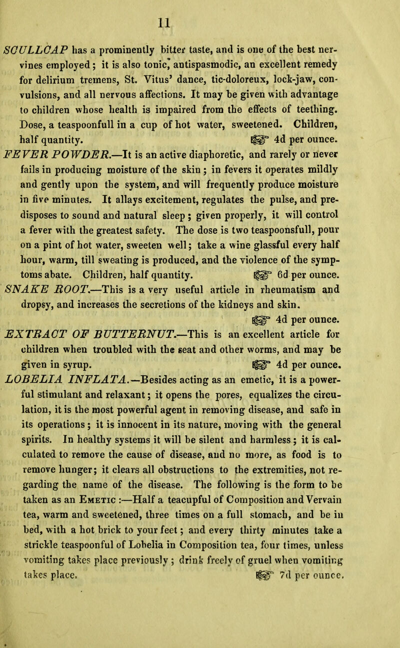 SGULLGAP has a prominently bitter taste, and is one of the best ner- vines employed; it is also tonic* antispasmodic, an excellent remedy for delirium tremens, St. Vitus' dance, tic-doloreux, lock-jaw, con- vulsions, and all nervous affections. It may be given with advantage to children whose health is impaired from the effects of teething. Dose, a teaspoonfull in a cup of hot water, sweetened. Children, half quantity. 4d per ounce. FEVER POWDER.—-It is an active diaphoretic, and rarely or never fails in producing moisture of the skin; in fevers it operates mildly and gently upon the system, and will frequently produce moisture in five minutes. It allays excitement, regulates the pulse, and pre- disposes to sound and natural sleep ; given properly, it will control a fever with the greatest safety. The dose is two teaspoonsfull, pour on a pint of hot water, sweeten well; take a wine glassful every half hour, warm, till sweating is produced, and the violence of the symp- toms abate. Children, half quantity. tf^F 6d per ounce. SNAKE ROOT.—-This is a very useful article in rheumatism and dropsy, and increases the secretions of the kidneys and skin. ^gT 4d per ounce. EXTRACT OF BUTTERNUT.—This is an excellent article for children when troubled with the seat and other worms, and may be given in syrup. 4d per ounce. LOBELIA INFLATA.— Besides acting as an emetic, it is a power- ful stimulant and relaxant; it opens the pores, equalizes the circu- lation, it is the most powerful agent in removing disease, and safe in its operations; it is innocent in its nature, moving with the general spirits. In healthy systems it will be silent and harmless; it is cal- culated to remove the cause of disease, and no more, as food is to remove hunger; it clears all obstructions to the extremities, not re- garding the name of the disease. The following is the form to be taken as an Emetic :—Half a teacupful of Composition and Vervain tea, warm and sweetened, three times on a full stomach, and be in bed, with a hot brick to your feet; and every thirty minutes take a strickle teaspeonful of Lobelia in Composition tea, four times, unless vomiting takes place previously ; drink freely of gruel when vomiting takes place. 7d per ounce.
