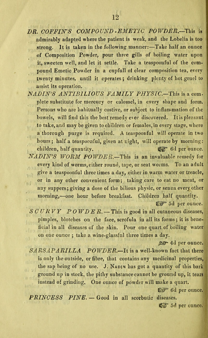 DR. COFFIN'S COMPOUND -EMETIC POWDER.—This is admirably adapted where the patient is weak, and the Lobelia is too strong. It is taken in the following manner:—Take half an ounce of Composition Powder, pour three gills of boiling water upon it, sweeten well, and let it settle. Take a leaspoonful of the com- pound Emetic Powder in a cupfull of clear composition tea, every twenty minutes, until it operates; drinking plenty of hot gruel to assist its operation. NADIN'S ANTIB1LIOUS FAMILY PHYSIC—This is a com- plete substitute for mercury or calomel, in every shape and form. Persons who are habitually costive, or subject to inflammation of the bowels, will find this the best remedy ever discovered. Itis pleasant to take, and may be given to children or females, in every stage, where a thorough purge is required. A teaspoonful will operate in two hours; half a teaspoonful, given at night, will operate by morning: children, half quantity. {HT 6d per ounce. NADIN'S WORM POWDEft.—This is an invaluable remedy for every kind of worms, either round, tape, or seat worms. To an adult give a teaspoonful three times a day, either in warm water or treacle, or in any other convenient form; taking care to eat no meat, or any suppers; giving a dose of the bilious physic, or senna every other morning,—one hour before breakfast. Children half quantity. 5d per ounce. SCURVY PO WD E R. — This is good in all cutaneous diseases, pimples, blotches on the face, scrofula in all its forms; it is bene- ficial in all diseases of the skin. Pour one quart of boiling water on one ounce ; take a wine-glassful three times a day. j&t- 4d per ounce. SARSAPARILLA POWDER.—It is a well-known fact that there is only the outside, or fibre, that contains any medicinal properties, the sap being of no use. J. Nadin has got a quantity of this bark ground up in stock, the pithy substance cannot be ground up, it tears instead of grinding, One ounce of powder will make a quart. ^m 6d per ounce. PRINCESS PINE. — Good in all scorbutic diseases. 5d per ounce.