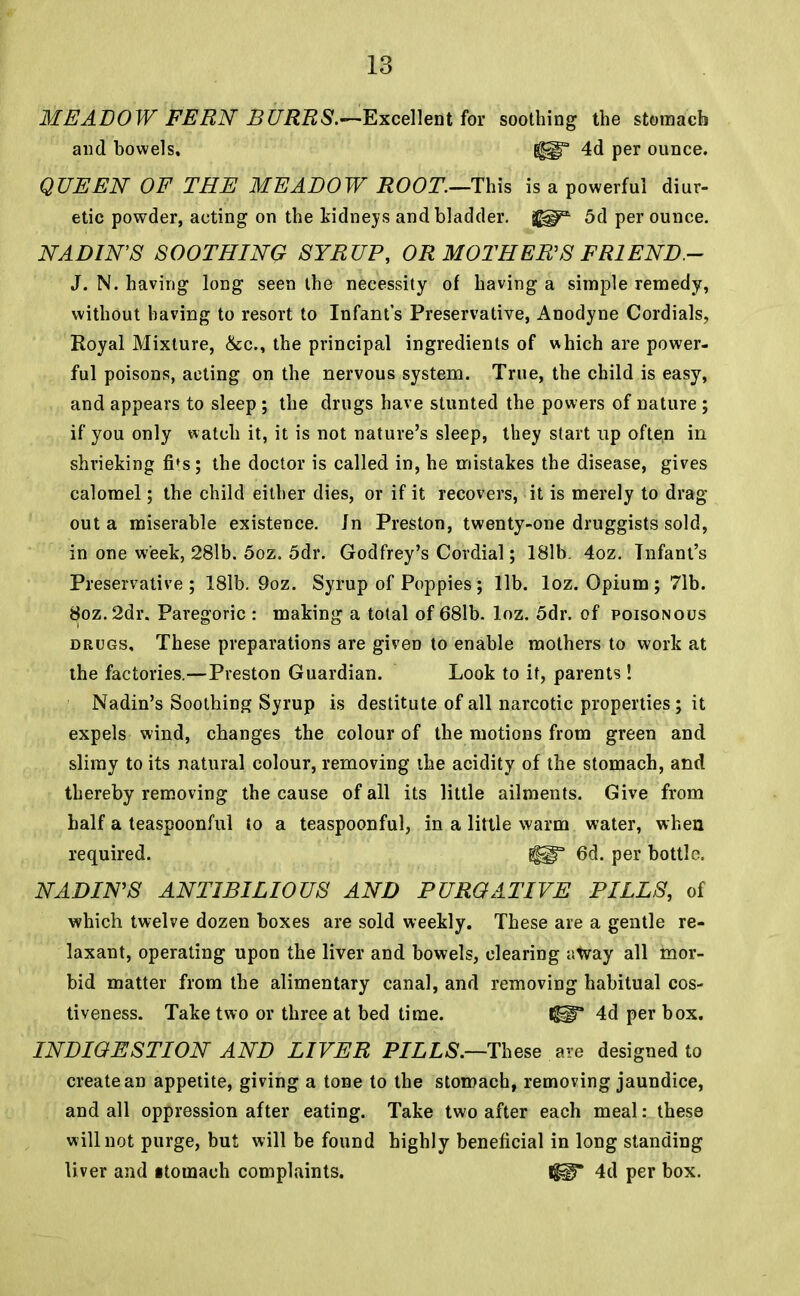 MEADOW FERN BURRS.—Excellent for soothing the stomach and bowels, GUI3 4d per ounce. QUEEN OF THE MEADOW ROOT.—This is a powerful diur- etic powder, acting on the kidneys and bladder, jj^* 5d per ounce. NADIN'S SOOTHING SYRUP, OR MOTHER'S FR1END - J. N. having long seen the necessity of having a simple remedy, without having to resort to Infant's Preservative, Anodyne Cordials, Royal Mixture, &c, the principal ingredients of which are power- ful poisons, acting on the nervous system. True, the child is easy, and appears to sleep ; the drugs have stunted the powers of nature ; if you only watch it, it is not nature's sleep, they start up often in shrieking fi»s; the doctor is called in, he mistakes the disease, gives calomel; the child either dies, or if it recovers, it is merely to drag- out a miserable existence. Jn Preston, twenty-one druggists sold, in one week, 28lb. 5oz. 5dr. Godfrey's Cordial; 181b. 4oz. Tnfant's Preservative; 181b. 9oz. Syrup of Poppies; lib. loz. Opium; 71b. $oz.2dr. Paregoric : making a total of 68lb. loz. 5dr. of poisonous drugs, These preparations are given to enable mothers to work at the factories.—Preston Guardian. Look to it, parents! Nadin's Soothing Syrup is destitute of all narcotic properties ; it expels wind, changes the colour of the motions from green and slimy to its natural colour, removing the acidity of the stomach, and thereby removing the cause of all its little ailments. Give from half a teaspoonful to a teaspoonful, in a little warm water, when required. ^H§T 6d. per bottle. NADIN'S ANTIBILIOUS AND PURGATIVE PILLS, of which twelve dozen boxes are sold weekly. These are a gentle re- laxant, operating upon the liver and bowels, clearing away all mor- bid matter from the alimentary canal, and removing habitual cos- tiveness. Take two or three at bed time. IHT 4d per box. INDIGESTION AND LIVER PILLS.—These are designed to create an appetite, giving a tone to the stomach, removing jaundice, and all oppression after eating. Take two after each meal: these will not purge, but will be found highly beneficial in long standing liver and itomach complaints. IgiT 4d per box.