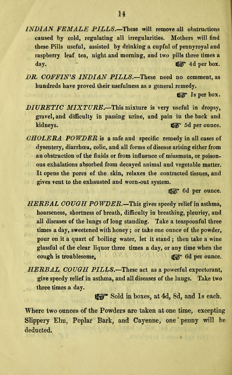 INDIAN FEMALE PILLS.—These will remove all obstructions caused by cold, regulating all irregularities. Mothers will find these Pills useful, assisted by drinking a cupful of pennyroyal and raspberry leaf tea, night and morning, and two pills three times a day. lilT 4d per box. DR. COFFIN'S INDIAN PILLS.—These need no comment, as hundreds have proved their usefulness as a general remedy. Is per box. DIURETIC MIXTURE.—This mixture is very useful in dropsy, gravel, and difficulty in passing urine, and pain in the back and kidneys. t$sgT 5d per ounce. CHOLERA POWDER is a safe and specific remedy in all cases of dysentery, diarrhoea, colic, and all forms of disease arising either from an obstruction of the fluids or from influence of miasmata, or poison- ous exhalations absorbed from decayed animal and vegetable matter. It opens the pores of the skin, relaxes the contracted tissues, and gives vent to the exhausted and worn-out system. ^* 6d per ounce. HERBAL COUGH POWDER.—-This gives speedy relief in asthma, hoarseness, shortness of breath, difficulty in breathing, pleurisy, and all diseases of the lungs of long standing. Take a teaspoonful three times a day, sweetened with honey; or take one ounce of the powder, pour on it a quart of boiling water, let it stand ; then take a wine glassful of the clear liquor three times a day, or any time when the cough is troublesome, j^gf 6d per ounce. HERBAL COUGH PILLS.—These act as a powerful expectorant, give speedy relief in asthma, and all diseases of the lungs. Take two three times a day. IjgH Sold in boxes, at 4d, 8d, and Is each. Where two ounces of the Powders are taken at one time, excepting Slippery Elm, Poplar Bark, and Cayenne, one*penny will be deducted.