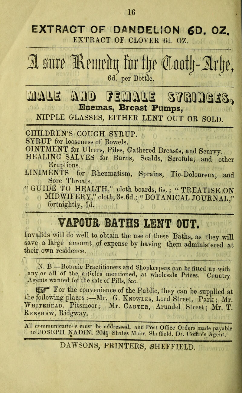 EXTRACT OF DANDELION 6D. OZ, EXTRACT OF CLOVER 6d. OZ. 1 mxt llrrnrh) for fljr jtotttlj-3s|| 6d. per Bottle, mm IS) jaiMim swaa^ Enemas, Breast Pumps, NIPPLE GLASSES, EITHER LENT OUT OR SOLD. CHILDREN'S COUGH SYRUP. SYRUP for looseness of Bowels. OINTMENT for Ulcers, Piles, Gathered Breasts, and Scurvy HEALING SALVES for Burns, Scalds, Scrofula, and other Eruptions. LINIMENTS for Rheumatism, Sprains, Tic-Doloureux, and Sore Throats.  GUIDE TO HEALTH/' cloth boards, 6s.; « TREATISE ON MIDWIFERY, cloth, 3s.6d.; <f BOTANICAL JOURNAL/' fortnightly, id. VAPOUR BATHS LENT OUT. Invalids will do well to obtain the use of these Baths, as they will save a large amount of expense by having them administered at their own residence. N. B.—Botanic Practitioners and Shopkeepers can befitted up with any or all of the articles mentioned, at wholesale Prices. Country Agents wanted for the sale of Pills, &c. ~ For tne convenience of the Public, they can be supplied at the following places :— Mr. G. Knowles, Lord Street, Park ; Mr. Whitehead, Pitsmoor; Mr. Carter, Arundel Street; Mr. T. Renshaw, Ridgway. All communication must he addressed, and Post Office Orders made payable to JOSEPH NADIN, 204i Shales Moor, Sheffield. Dr. Coffin's Agent. DAWSONS, PRINTERS, SHEFFIELD.
