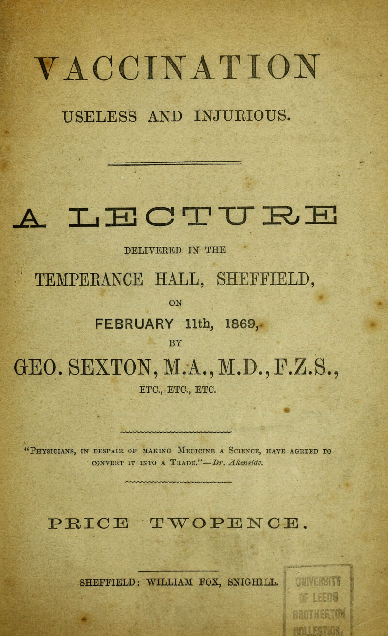 VACCINATION USELESS AND INJUEIOUS. DELIYEEED IN THE TEMPEKANCE HALL, SHEFFIELD, ON FEBRUARY lltb, 1869,^ BY GEO. SEXTON, M.A.,M.D.,F.Z.S., ETC., ETC., ETC. Physicians, in despair of making Medicine a Science, have agreed to CONVERT it into A Trade.—Dr. Akenside. PHICB TWOPENCE. SHEFFIELD: WILLIAM FOX, SNIGHILL.