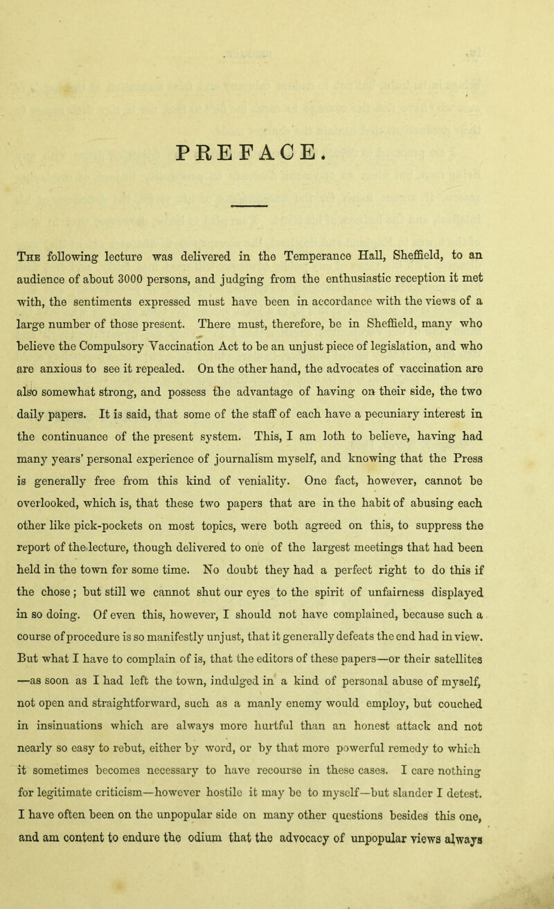 PREFACE. The following lecture was delivered in the Temperance Hall, Sheffield, to an audience of about 3000 persons, and judging from the enthusiastic reception it met with, the sentiments expressed must have been in accordance with the views of a large number of those present. There must, therefore, be in Sheffield, many who believe the Compulsory Vaccination Act to be an unjust piece of legislation, and who are anxious to see it repealed. On the other hand, the advocates of vaccination are al^ somewhat strong, and possess the advantage of having on their side, the two daily papers. It is said, that some of the staff of each have a pecuniary interest in the continuance of the present system. This, I am loth to believe, having had many years' personal experience of journalism myself, and knowing that the Press is generally free from this kind of veniality. One fact, however, cannot be overlooked, which is, that these two papers that are in the habit of abusing each other like pick-pockets on most topics, were both agreed on this, to suppress the report of the lecture, though delivered to one of the largest meetings that had been held in the town for some time. No doubt they had a perfect right to do this if the chose; but still we cannot shut our eyes to the spirit of unfairness displayed in so doing. Of even this, however, I should not have complained, because such a course of procedure is so manifestly unjust, that it generally defeats the end had in view. But what I have to complain of is, that the editors of these papers—or their satellites —as soon as I had left the town, indulged in a kind of personal abuse of myself, not open and straightforward, such as a manly enemy would employ, but couched in insinuations which are always more hurtful than an honest attack and not nearly so easy to rebut, either by word, or by that more powerful remedy to which it sometimes becomes necessary to have recourse in these cases. I care nothing for legitimate criticism—however hostile it may be to myself—but slander I detest. I have often been on the unpopular side on many other questions besides this one, and am content to endure the odium that the advocacy of unpopular views always