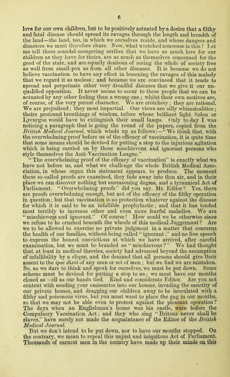 lov« for our own children, but to be positively actuated by a desire that a filthy and fatal disease should spread its ravages through the length and breadth of the land—the land, too, in which we ourselves reside, and whose dangers and disasters we must therefore share. Now, what wretched nonsense is this ! Let me tell these scandal-mongering scribes that we have as much love for our children as they have for theirs, are as much as themselves concerned for the good of the state, and are equally desirous of seeing the whole of society free as well from small-pox as from all other diseases. It is because we do not believe vaccination to have any effect in lessening the ravages of this malady that we regard it as useless ; and because we are convinced that it tends to spread and perpetuate other very dreadful diseases that we give it our un- qualified opposition. It never seems to occur to these people that we can be ' actuated by any other feeling than a wrong one ; whilst their own motives are, of course, of the very purest character. We are crotchety ; they are rational. We are prejudiced; they most impartial. Our views are silly whimsicalities ; theirs profound breatliings of wisdom, before whose brilliant light Solon or Lycurgus would have to extinguish their small lamps. ()nly to-day I was noticing a paragraph that is going the round of the papers, copied from the British Medical Journal, which winds up as follows:—We think that, with the overwhelming proof before us of the efficacy of vaccination, it is quite time that some means should be devist^d for putting a stop to the injurious agitation which is being carried on by those mischievous and ignorant persons who style themselves the Anti-Vaccination League.  The overwhelming proof of the efficacy of vaccination is exactly what we have not before us, and what we challenge the whole British Medical Asso- ciation, in whose organ this statement appears, to produce. The moment these so-called proofs are examined, they fade away into thin au*, and in their place we can discover nothing but unreasoning dogma, and a tyrannical Act of Parliament. Overwhelming proofs did you say, Mr. Editor? Yes, there are proofs overwhelming enough, but not of the efficacy of the filthy operation in question; but that vaccination is no protection whatever against the disease for which it is said to be an infallible prophylactic; and that it has tended most terribly to increase other and even more fearful maladies. We are mischievous and ignorant. Of course! How could we be otherwise since we refuse to be crushed beneath the wheels of this medical Juggerna,ut ? Are we to be allowed to exercise no private judgment in a matter that concerns the health of our famihes, without being called  ignorant; and no free speech to express the honest convictions at which we have arrived, after careful examination, but we must be branded as  mischievous ?  We had thought that, at least in medical theories, society had advanced beyond the assumption of infallibility by a clique, and the demand that all persons should give their assent to the ipse dixit of any man or set of men ; but we find we are mistaken. So, as we dare to think and speak for ourselves, we must be put down. Some scheme must be devised for putting a stop to us ; we must have our mouths closed as u ell as our hands tied. Kind and considerate Editor. Are you not content with sending your emissaries into our houses, invading the sanctity of our private homes, and dragging our children away to be inoculated with a filthy and poisonous virus, but you must want to place the gag in our mouths, so that we may not be able even to protest against the pleasant operation? The days when an Englishman's house was his castle, were before the Compulsory Vaccination Act; and they who smg  Britons never shall be slaves, have surely not made the acquaintance of the Editor of the British Medical Journal. But we don't intend to be put down, nor to have our mouths stopped. On the contrary, we mean to repeal this unjust and iniquitous Act of Parliament. Thousands of earnest men in the country have made up their minds on thi^