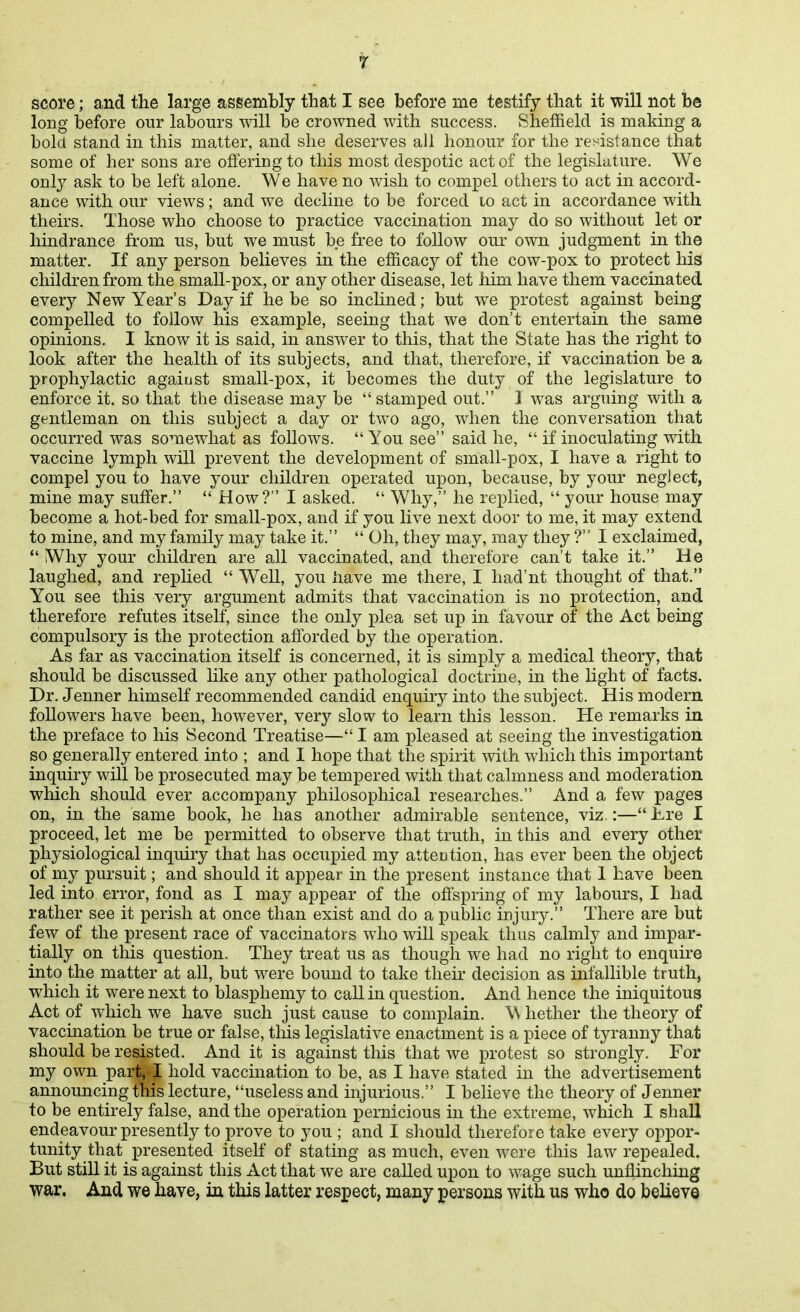 long before our labours will be crowned with success. Sheffield is making a bold stand in this matter, and she deserves all honour for the resistance that some of her sons are offering to this most despotic act of the legislature. We only ask to be left alone. We have no wish to compel others to act in accord- ance with our views; and we decline to be forced to act in accordance with theirs. Those who choose to i)ractice vaccination may do so without let or hindrance from us, but we must be free to follow our own judgment in the matter. If any person believes in the efficacy of the cow-pox to protect his children from the small-pox, or any other disease, let him have them vaccinated every New Year's Day if he be so inclined; but we protest against being compelled to follow his example, seeing that we don't entertain the same opinions. I know it is said, in answer to this, that the State has the right to look after the health of its subjects, and that, therefore, if vaccination be a prophylactic against small-pox, it becomes the duty of the legislature to enforce it, so that the disease may be stamped out. 1 was arguing with a gentleman on this subject a day or two ago, when the conversation that occurred was somewhat as follows. You see said he,  if inoculating mth vaccine lymph will prevent the development of small-pox, I have a right to compel you to have your children operated upon, because, by your neglect, mine may suffer.  How? I asked.  Why, he rex)lied,  your house may become a hot-bed for small-pox, and if you live next door to me, it may extend to mine, and my family may take it.  Oh, they may, may they ? I exclaimed,  Why your children are all vaccinated, and therefore can't take it. He laughed, and replied  Well, you iiave me there, I had'nt thought of that. You see this very argument admits that vaccination is no protection, and therefore refutes itself, since the only plea set up in favour of the Act being compulsory is the protection afforded by the operation. As far as vaccination itself is concerned, it is simply a medical theory, that should be discussed Hke any other pathological doctrine, in the light of facts. Dr. Jenner himself recommended candid enquiry into the subject. His modern followers have been, however, very slow to learn this lesson. He remarks in the preface to his Second Treatise— I am pleased at seeing the investigation so generally entered into ; and I hope that the spirit with which this important inquiry will be prosecuted may be tempered with that calmness and moderation which should ever accompany philosophical researches. And a few pages on, in the same book, he has another admirable sentence, viz.:— -Lre I proceed, let me be permitted to observe that truth, in this and every other physiological inquiry that has occupied my atteotion, has ever been the object of my pursuit; and should it appear in the present instance that 1 have been led into error, fond as I may appear of the offspring of my labours, I had rather see it perish at once than exist and do a public iujury. There are but few of the present race of vaccinators who will speak thus calmly and impar- tially on this question. They treat us as though we had no right to enquire into the matter at all, but were bound to take their decision as infallible truth, which it were next to blasphemy to call in question. And hence the iniquitous Act of which we have such just cause to complain. W hether the theory of vaccination be true or false, this legislative enactment is a piece of tyranny that should be resisted. And it is against this that we protest so strongly. For my own part, I hold vaccination to be, as I have stated in the advertisement announcing this lecture, useless and injurious  I believe the theory of Jenner to be entirely false, and the operation pernicious in the extreme, which I shall endeavour presently to prove to you ; and I should therefore take every oppor- tunity that presented itself of stating as much, even were this law repealed. But still it is against this Act that we are called upon to wage such unflinching war. And we have, ia this latter respect, many persons with us who do believe