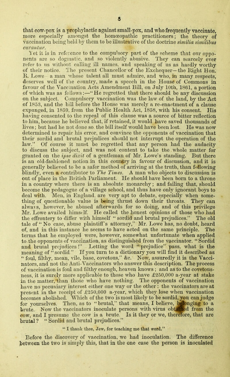 that cow-pox is a prophylactic against small-pox, and who frequently vaccinate, more especially amongst the homoeopathic practitioners; the theory of vaccination being held by them to be illustrative of the doctrine similia similibus curantur. let it is in reference to the compulsory part of the scheme that our oppo- nents are so dogmatic, and so violently abusive. They can scarcely ever refer to us witliout calling ill names, and speaking of us as haidly worthy of their notice. The present Chancellor of the Exchequer—the Right Hon. R. Lowe a man whose talent all must admire, and who, in many respects, deserves well of tlie country, made a speech in the House of Commons in favour of the Vaccuiation Acts Amendment Bill, on July 10th, 1861, a portion of which was as follows:—He regretted that there should be any discussion on the subject. Compulsory vaccination was the law of the land, by the Act of 1853, and the bill before the House was merely a re-enactment of a clause expunged, in 1859, from the Public Health Act, 1858, with his consent. His having consented to the repeal of this clause was a source of bitter reflection to him, because he believed that, if retained, it would have saved thousands of lives; but had he not done so the bill itself would have been lost. He was now determined to repair his error, and convince the opponents of vaccination that their sordid and brutal prejudices should not interrupt the operation of the law. Of course it must be regretted that any person had the audacity to discuss the subject, and was not content to take the whole matter for granted on the ipse dixit of a gentleman of Mr. Lowe's standing. But there is an old-fashioned notion in this country in favour of discussion, audit is generally believed to be a safer method of arriving at the truth, than following blindly, even a contributor to The Times. A man who objects to discussion is out of place in the British Parhament. He should have been born to a throne in a country where there is an absolute monarchy; and failing that, should become the pedagogue of a village school, and thus have only ignorant boys to deal with. Men, in England, are very apt to debate, especially when some- thing of questionable value is being thrust down their throats. They can always, however, be abused afterwards for so doing, and of tlris privilege Mr, Lowe availed himstTf. He called the honest opinions of those who had the effrontery to differ with himself  sordid and brutal prejudices. The old tale of  No case, abuse plaintiff's attorney, Mr, Lowe has, no doubt, heard of, and in this instance he seems to have acted on the same principle. The terms that he employed were, however, somewhat unfortunate when applied to .the opponents of vaccination, as distinguished from the vaccinator,  Sordid and brutal prejudices ! Letting the word  prejudice pass, what is the meaning of  sordid  If you turn to a dictionary you will find it described as *' foul, frlthy, mean, vile, base, covetous, &c. Now, assuredly it is the Vacci- nators, and not the Anti-Vaccinators who answer this description. The process of vaccination is foul and filthy enough, heaven knows ; and as to the covetous- ness, it is surely more applicable to those who have ^£250,000 a-year at stake in the matter, than those who have nothing. The opponents of vaccination have no pecuniary interest either one way or the other : the vaccinators are at present in the receipt of i'250,000 a-year, which they lose when vaccination becomes abolished. Which of the two is most likely to be sordid, you can judge for yourselves. Then, as to brutal, that means, I believe, hwnging to a brute. Now the vaccinators inoculate persons vdth virus obtifBpd from the cow, and I presume the cow is a brute. Is it they or we, thermre, that are brutal?  Sordid and brutal prejudices.  I thank thee, Jew, for teaching me that word. Before the discovery of vaccination, we had inoculation. The difference Jjetween the two is simply this, that in the one case the person is inoculated