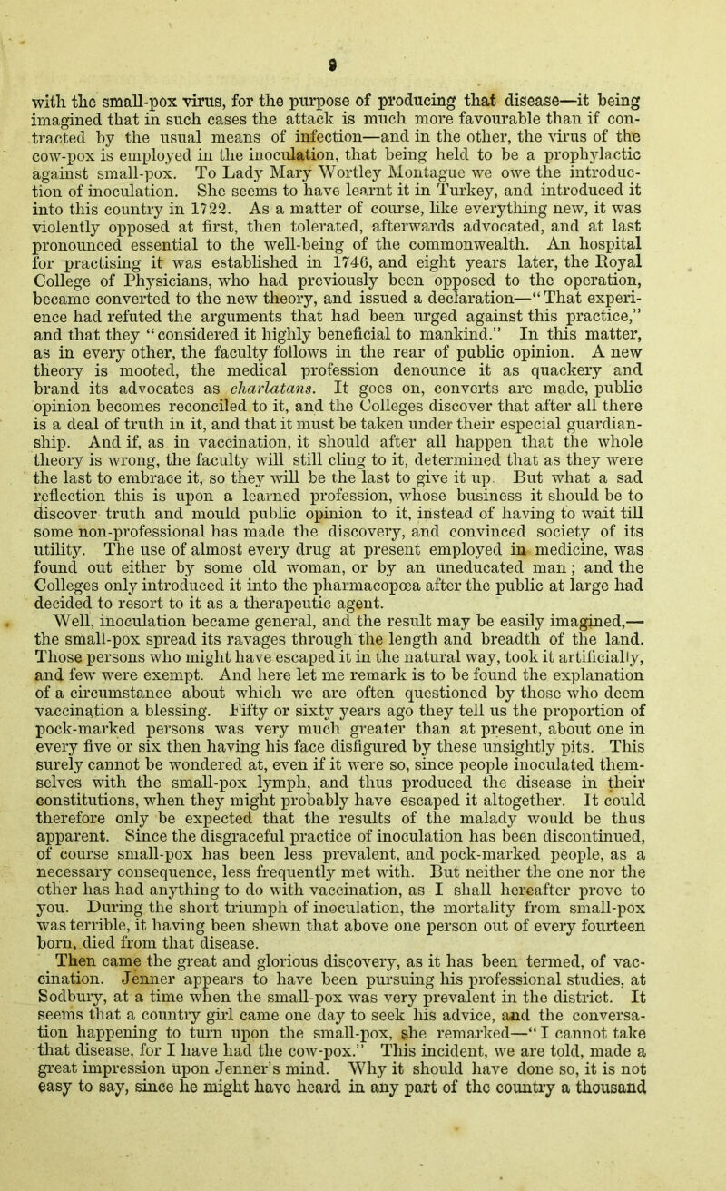 with the small-pox vims, for the purpose of producing that disease—it being imagined that in such cases the attack is much more favourable than if con- tracted by the usual means of infection—and in the other, the virus of the cow-pox is employed in the inoculation, that being held to be a prophylactic against small-pox. To Lady Mary Wortley Montague we owe the introduc- tion of inoculation. She seems to have learnt it in Turkey, and introduced it into this country in 1722. As a matter of course, Hke everything new, it was violently opposed at first, then tolerated, afterwards advocated, and at last pronounced essential to the well-being of the commonwealth. An hospital for practising it was established in 1746, and eight years later, the Royal College of Physicians, who had previously been opposed to the operation, became converted to the new theory, and issued a declaration— That experi- ence had refuted the arguments that had been urged against this practice, and that they considered it highly beneficial to mankind. In this matter, as in every other, the faculty follows in the rear of pablic opinion. A new theory is mooted, the medical profession denounce it as quackery and brand its advocates as charlatans. It goes on, converts are made, public opinion becomes reconciled to it, and the Colleges discover that after all there is a deal of truth in it, and that it must be taken under their especial guardian- ship. And if, as in vaccination, it should after all happen that the whole theory is wrong, the faculty will still cling to it, determined that as they were the last to embrace it, so they will be the last to give it up But what a sad reflection this is upon a learned profession, whose business it should be to discover truth and mould public opinion to it, instead of having to wait till some non-professional has made the discovery, and convinced society of its utility. The use of almost every drug at present employed in medicine, was found out either by some old woman, or by an uneducated man; and the Colleges only introduced it into the pharmacopoea after the public at large had decided to resort to it as a therapeutic agent. Well, inoculation became general, and the result may be easily imagined,— the small-pox spread its ravages through the length and breadth of the land. Those persons who might have escaped it in the natural way, took it artificially, and few were exempt. And here let me remark is to be found the explanation of a circumstance about which we are often questioned by those who deem vaccination a blessing. Fifty or sixty years ago they tell us the proportion of pock-marked persons was very much greater than at present, about one in every five or six then having his face disfigured by these unsightly pits. This surely cannot be wondered at, even if it were so, since people inoculated them- selves with the small-pox lymph, and thus produced the disease in their constitutions, when they might probably have escaped it altogether. It could therefore only be expected that the results of the malady would be thus apparent. Since the disgraceful practice of inoculation has been discontinued, of course small-pox has been less prevalent, and pock-marked people, as a necessary consequence, less frequently met with. But neither the one nor the other has had anything to do with vaccination, as I shall hereafter prove to you. During the short triumph of inoculation, the mortality from small-pox was terrible, it having been shewn that above one person out of every fourteen born, died from that disease. Then came the great and glorious discovery, as it has been termed, of vac- cination. Jenner appears to have been pursuing his professional studies, at Sodbury, at a time when the small-pox was very prevalent in the district. It seems that a country girl came one day to seek his advice, and the conversa- tion happening to turn upon the small-pox, she remarked— I cannot take that disease, for I have had the cow-pox. This incident, we are told, made a great impression upon Jenner's mind. Why it should have done so, it is not easy to say, since he might have heard in any part of the country a thousand