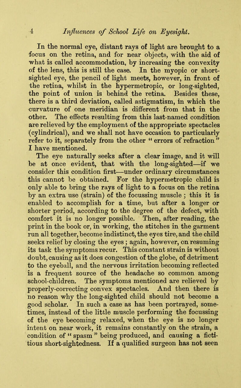 In the normal eye, distant rays of light are brought to a focus on the retina, and for near objects, with the aid of what is called accommodation, by increasing the convexity of the lens, this is still the case. In the myopic or short- sighted eye, the pencil of light meets, however, in front of the retina, whilst in the hypermetropic, or long-sighted, the point of union is behind the retina. Besides these, there is a third deviation, called astigmatism, in which the curvature of one meridian is different from that in the other. The effects resulting from this last-named condition are relieved by the employment of the appropriate spectacles ^cylindrical), and we shall not have occasion to particularly refer to it, separately from the other “ errors of refraction ” I have mentioned. The eye naturally seeks after a clear image, and it will be at once evident, that with the long-sighted—if we consider this condition first—under ordinary circumstances this cannot be obtained. For the hypermetropic child is only able to bring the rays of light to a focus on the retina by an extra use (strain) of the focussing muscle ; this it is enabled to accomplish for a time, but after a longer or shorter period, according to the degree of the defect, with comfort it is no longer possible. Then, after reading, the print in the book or, in working, the stitches in the garment run all together, become indistinct, the eyes tire, and the child seeks relief by closing the eyes ; again, however, on resuming its task the symptoms recur. This constant strain is without doubt, causing as it does congestion of the globe, of detriment to the eyeball, and the nervous irritation becoming reflected is a frequent source of the headache so common among school-children. The symptoms mentioned are relieved by properly-correcting convex spectacles. And then there is no reason why the long-sighted child should not become a good scholar. In such a case as has been portrayed, some- times, instead of the little muscle performing the focussing of the eye becoming relaxed, when the eye is no longer intent on near work, it remains constantly on the strain, a condition of “ spasm ” being produced, and causing a ficti- tious short-sightedness. If a qualified surgeon has not seen