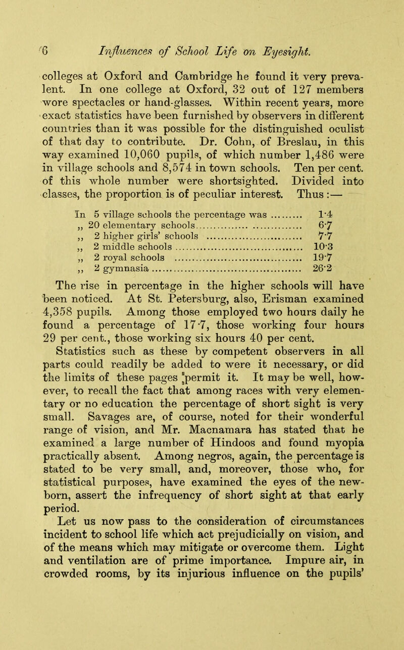 colleges at Oxford and Cambridge be found it very preva- lent. In one college at Oxford, 32 out of 127 members wore spectacles or hand-glasses. Within recent years, more exact statistics have been furnished by observers indifferent countries than it was possible for the distinguished oculist of that day to contribute. Dr. Cohn, of Breslau, in this way examined 10,060 pupils, of which number 1,486 were in village schools and 8,574 in town schools. Ten per cent, of this whole number were shortsighted. Divided into classes, the proportion is of peculiar interest. Thus :— In 5 village schools the percentage was 14 „ 20 elementary schools 6'7 ,, 2 higher girls’ schools 7'7 „ 2 middle schools 103 „ 2 royal schools 197 ,, 2 gymnasia 26‘2 The rise in percentage in the higher schools will have been noticed. At St. Petersburg, also, Erisman examined 4,358 pupils. Among those employed two hours daily he found a percentage of 17 *7, those working four hours 29 per cent., those working six hours 40 per cent. Statistics such as these by competent observers in all parts could readily be added to were it necessary, or did the limits of these pages “permit it. It may be well, how- ever, to recall the fact that among races with very elemen- tary or no education the percentage of short sight is very small. Savages are, of course, noted for their wonderful range of vision, and Mr. Macnamara has stated that he examined a large number of Hindoos and found myopia practically absent. Among negros, again, the percentage is stated to be very small, and, moreover, those who, for statistical purposes, have examined the eyes of the new- born, assert the infrequency of short sight at that early period. Let us now pass to the consideration of circumstances incident to school life which act prejudicially on vision, and of the means which may mitigate or overcome them. Light and ventilation are of prime importance. Impure air, in crowded rooms, by its injurious influence on the pupils’