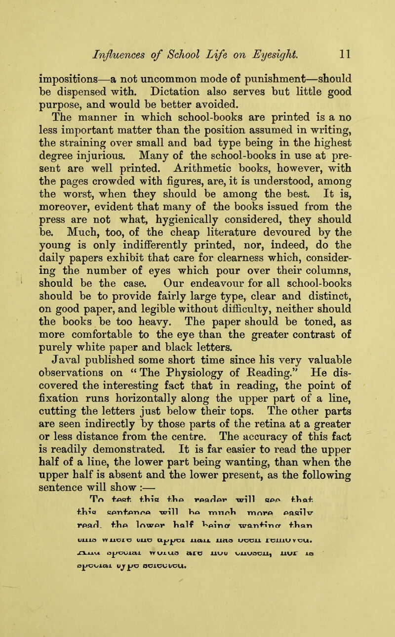 impositions—a not uncommon mode of punishment—should be dispensed with. Dictation also serves but little good purpose, and would be better avoided. The manner in which school-books are printed is a no less important matter than the position assumed in writing, the straining over small and bad type being in the highest degree injurious. Many of the school-books in use at pre- sent are well printed. Arithmetic books, however, with the pages crowded with figures, are, it is understood, among the worst, when they should be among the best. It is, moreover, evident that many of the books issued from the press are not what, hygienically considered, they should be. Much, too, of the cheap literature devoured by the young is only indifferently printed, nor, indeed, do the daily papers exhibit that care for clearness which, consider- ing the number of eyes which pour over their columns, should be the case. Our endeavour for all school-books should be to provide fairly large type, clear and distinct, on good paper, and legible without difficulty, neither should the books be too heavy. The paper should be toned, as more comfortable to the eye than the greater contrast of purely white paper and black letters. Java! published some short time since his very valuable observations on “ The Physiology of Reading.’' He dis- covered the interesting fact that in reading, the point of fixation runs horizontally along the upper part of a line, cutting the letters just below their tops. The other parts are seen indirectly by those parts of the retina at a greater or less distance from the centre. The accuracy of this fact is readily demonstrated. It is far easier to read the upper half of a line, the lower part being wanting, than when the upper half is absent and the lower present, as the following sentence will show :— Trt f.Asf +.V»ia +1ia -I'Aarlm will haa f.V»a+. +.Vii« KAnfAnnA will V»a mnr»li rrmrfl Aasilv rparl. fliA lnwor half ^Ain or wan finer fJhan umo wucio uuc uau uno uocu rouiuvcu. -n.j_i.vi Yvorxvio ate uuu ouwcu, uvr is VJ yJK} OOlOUUOUl