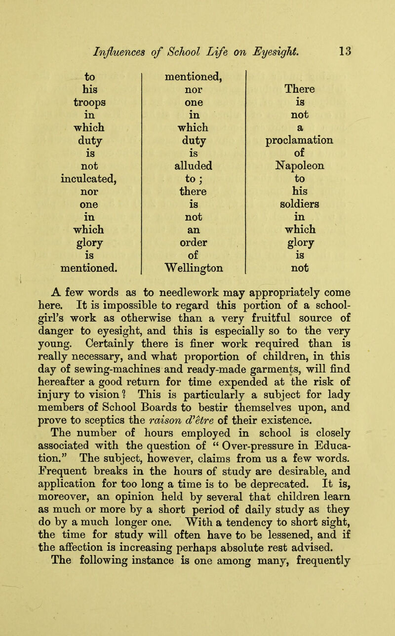 to his troops in which duty is not inculcated, nor one in which glory is mentioned. mentioned, nor one in which duty is alluded to; there is not an order of Wellington There is not a proclamation of Napoleon to his soldiers in which glory is not A few words as to needlework may appropriately come here. It is impossible to regard this portion of a school- girl’s work as otherwise than a very fruitful source of danger to eyesight, and this is especially so to the very young. Certainly there is finer work required than is really necessary, and what proportion of children, in this day of sewing-machines and ready-made garments, will find hereafter a good return for time expended at the risk of injury to vision? This is particularly a subject for lady members of School Boards to bestir themselves upon, and prove to sceptics the raison d'etre of their existence. The number of hours employed in school is closely associated with the question of “ Over-pressure in Educa- tion.” The subject, however, claims from us a few words. Frequent breaks in the hours of study are desirable, and application for too long a time is to be deprecated. It is, moreover, an opinion held by several that children learn as much or more by a short period of daily study as they do by a much longer one. With a tendency to short sight, the time for study will often have to be lessened, and if the affection is increasing perhaps absolute rest advised. The following instance is one among many, frequently